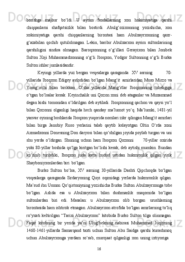 16borishga   majbur   bo‘ldi.   U   ayrim   feodallarning   xon   hokimiyatiga   qarshi
chiqqanlarni   shafqatsizlik   bilan   bostirdi.   Abulg‘ozixonning   yozishicha,   xon
xokimiyatiga   qarshi   chiqqanlarning   birontasi   ham   Abulxayrxonning   qaxr-
g‘azabilan   qochib   qutulolmagan.   Lekin,   baribir   Abulxarxon   ayrim   sultonlarining
qarshiligini   sindira   olmagan.   Baroqxonning   o‘g‘illari   Gerayixon   bilan   Jonibek
Sulton   Xoji   Muhammadxonning   o‘g‘li   Iboqxon,   Yodgor   Sultonning   o‘g‘li   Burka
Sulton ishlar jumlasidandir.
Keyingi   yillarda   yuz   bergan   veqealarga   qaraganda     XV   asrning 70-
yillarida   Iboqxon   Edigey   avlodidan   bo‘lgan   Mang‘it   amirlaridan   Muso   Mirzo   va
Yomg‘irchi   bilan   birikkan.   O‘sha   yillarida   Mang‘itlar   Iboqxonning   tobeligiga
o‘tgan bo‘lsalar  kerak. Keyinchalik uni Qozon xoni deb ataganlar va Muxammad
degan kishi tomonidan o‘ldirilgan deb aytiladi. Iboqxonning qachon va qaysi yo‘l
bilan   Qozonni   olganligi   haqida   hech   qanday   ma’lumot   yo‘q.   Ma’lumki,   1481-yil
yanvar   oyining   boshlarida   Iboqxon   yuqorida   nomlari   zikr   qilingan   Mang‘it   amirlari
bilan   birga   Janubiy   Ruso   yerlarini   talab   qaytib   kelayotgan   Oltin   O‘rda   xoni
Axmadxonni Donesning Don daryosi bilan qo‘shilgan joyida poylab turgan va uni
shu   yerda   o‘ldirgan.   Shuning   uchun   ham   Iboqxon   Qozonni       70-yillar   oxirida
yoki 80-yillar boshida qo‘lga kiritgan bo‘lishi kerak, deb aytishi mumkin. Bundan
ko‘rinib   turibdiki,   Iboqxon   juda   katta   hudud   ustidan   hukmronlik   qilgan   yirik
Shayboniyxonlardan biri   bo‘lgan.
Burko   Sulton   bo‘lsa,   XV   asrning   30-yillarida   Dashti   Qipchoqda   bo‘lgan
voqealarga   qaraganda   Sirdaryoning   Quyi   oqimidagi   yerlarda   hukmronlik   qilgan.
Ma’sud ibn Usmon Qo‘qistoniyning yozishicha Burka Sulton   Abulxayrxonga tobe
bo‘lgan.   Aslida   esa   u   Abulxayrxon   bilan   dushmanlik   maqomida   bo‘lgan
sultonlardan   biri   edi.   Masalan:   u   Abulxayrxon   olib   borgan   urushlarning
birontasida   ham   ishtirok   etmagan.   Abulxayrxon   atrofida   bo‘lgan   amirlarning   to‘liq
ro‘yxati   keltirilgan  “Tarixi   Abulxayrxon”   kitobida   Burko   Sulton   tilga   olinmagan.
Faqat   kitobning   bir   yerida   ya’ni   Ulug‘bekning   nabirasi   Muhammad   Juqiyning
1460-1461-yillarda   Samarqand   taxti   uchun   Sulton   Abu   Saidga   qarshi   kurashmoq
uchun   Abulxayrxonga   yordam   so‘rab,   murojaat   qilganligi   xon   uning   ixtiyoriga 