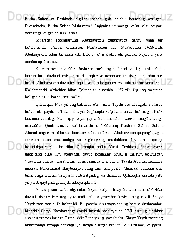 17Burka   Sulton   va   Peshkada   o‘g‘lon   boshchiligida   qo‘shin   berganligi   aytilgan.
Fikrimizcha,   Burka   Sulton   Muhammad   Juqiyning   iltimosiga   ko‘ra,   o‘zi   ixtiyori
yordamga kelgan bo‘lishi kerak.
Separatist   feodallarning   Abulxayrxon   xukumatiga   qarshi   yana   bir
ko‘chmanchi   o‘zbek   xonlaridan   Mustafoxon   edi.   Mustafoxon   1428-yilda
Abulxayrxon   bilan   birikkan   edi.   Lekin   To‘ra   shahri   olinganidan   keyin   u   yana
xondan ajralib ketdi.
Ko‘chmanchi   o‘zbeklar   davlatida   boshlangan   feodal   va   toju-taxt   uchun
kurash   bu   -   davlatni   oxir   oqibatida   inqirozga   uchratgan   asosiy   saboqlardan   biri
bo‘ldi. Abulxayrxon davlatini inqirozga olib kelgan asosiy   sabablardan yana biri -
Ko‘chmanchi   o‘zbeklar   bilan   Qalmoqlar   o‘rtasida   1457-yili   Sig‘noq   yaqinida
bo‘lgan qirg‘in-barot urush bo‘ldi.
Qalmoqlar  1457-yilning bahorida o‘z Temur  Tayshi  boshchiligida Sirdaryo
bo‘ylarida   paydo  bo‘ldilar.  Shu  yili   Sig‘noqda   ko‘p   ham   olisda   bo‘lmagan   Ko‘k
koshona   yonidagi   Nurto‘qay   degan   joyda   ko‘chmanchi   o‘zbeklar   mag‘lubiyatga
uchradilar.   Qonli   urushda   ko‘chmanchi   o‘zbeklarning   Baxtiyor   Sulton,   Sulton
Ahmad   singari   mard   lashkarboshilari   halok   bo‘ldilar.   Abulxayrxon   qolgang‘qutgan
askarlari   bilan   chekinishga   va   Sig‘noqning   mustahkam   devorlari   orqasiga
bekinishga   majbur   bo‘ldilar.   Qalmoqlar   bo‘lsa   Yassi,   Toshkent,   Shoxruxiyani
talon-taroj   qilib   Chu   vodiysiga   qaytib   ketganlar.   Muallifi   ma’lum   bo‘lmagan
“Tavorixi guzida; nusratnoma” degan asarida O‘z Temur Tayshi Abulxayrxonning
nabirasi   Muxammad   Shayboniyxonning   inisi   uch   yoshli   Maxmud   Sultonni   o‘zi
bilan birga omonat tariqasida olib ketganligi va shaxzoda Qalmoqlar orasida yetti
yil yurib qaytganligi haqida hikoya qilinadi.
Abulxayrxon   vafot   etganidan   keyin   ko‘p   o‘tmay   ko‘chmanchi   o‘zbeklar
davlati   siyosiy   inqirozga   yuz   tutdi.   Abulxayrxondan   keyin   uning   o‘g‘li   Shayx
Xaydarxon   xon   qilib   ko‘tarildi.   Bu   paytda   Abulxayrxonning   barcha   dushmanlari
birlashib   Shayx   Xaydarxonga   qarshi   kurash   boshlaydilar.   XVI   asrning   mashhur
shoir   va   tarixchilaridan Kamoliddin Binoiyning   yozishicha, Shayx Xaydarxonning
hukmronligi   uzoqqa   bormagan,   u   taxtga   o‘tirgan   birinchi   kunlardanoq,   ko‘pgina 