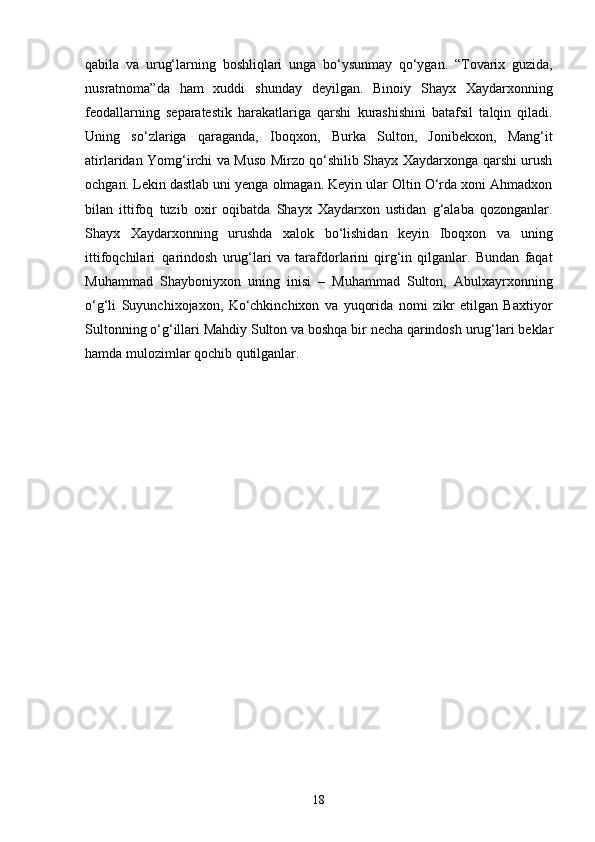 18qabila   va   urug‘larning   boshliqlari   unga   bo‘ysunmay   qo‘ygan.   “Tovarix   guzida,
nusratnoma”da   ham   xuddi   shunday   deyilgan.   Binoiy   Shayx   Xaydarxonning
feodallarning   separatestik   harakatlariga   qarshi   kurashishini   batafsil   talqin   qiladi.
Uning   so‘zlariga   qaraganda,   Iboqxon,   Burka   Sulton,   Jonibekxon,   Mang‘it
atirlaridan Yomg‘irchi va Muso Mirzo qo‘shilib Shayx Xaydarxonga qarshi urush
ochgan. Lekin dastlab uni yenga olmagan. Keyin ular Oltin O‘rda xoni Ahmadxon
bilan   ittifoq   tuzib   oxir   oqibatda   Shayx   Xaydarxon   ustidan   g‘alaba   qozonganlar.
Shayx   Xaydarxonning   urushda   xalok   bo‘lishidan   keyin   Iboqxon   va   uning
ittifoqchilari   qarindosh   urug‘lari   va   tarafdorlarini   qirg‘in   qilganlar.   Bundan   faqat
Muhammad   Shayboniyxon   uning   inisi   –   Muhammad   Sulton,   Abulxayrxonning
o‘g‘li   Suyunchixojaxon,   Ko‘chkinchixon   va   yuqorida   nomi   zikr   etilgan   Baxtiyor
Sultonning   o‘g‘illari   Mahdiy   Sulton   va   boshqa   bir   necha   qarindosh   urug‘lari   beklar
hamda mulozimlar qochib qutilganlar. 