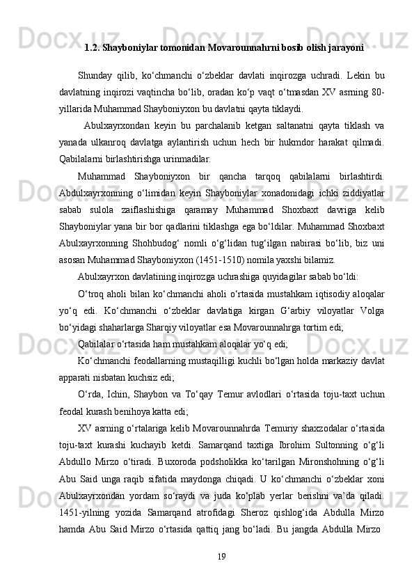 191.2. Shayboniylar tomonidan  Movarounnahrni  bosib olish jarayoni
Shunday   qilib,   ko‘chmanchi   o‘zbeklar   davlati   inqirozga   uchradi.   Lekin   bu
davlatning inqirozi vaqtincha bo‘lib, oradan ko‘p vaqt o‘tmasdan XV asrning 80-
yillarida Muhammad Shayboniyxon bu davlatni qayta tiklaydi.
Abulxayrxondan   keyin   bu   parchalanib   ketgan   saltanatni   qayta   tiklash   va
yanada   ulkanroq   davlatga   aylantirish   uchun   hech   bir   hukmdor   harakat   qilmadi.
Qabilalarni birlashtirishga urinmadilar.
Muhammad   Shayboniyxon   bir   qancha   tarqoq   qabilalarni   birlashtirdi.
Abdulxayrxonning   o‘limidan   keyin   Shayboniylar   xonadonidagi   ichki   ziddiyatlar
sabab   sulola   zaiflashishiga   qaramay   Muhammad   Shoxbaxt   davriga   kelib
Shayboniylar yana bir bor qadlarini tiklashga ega bo‘ldilar. Muhammad Shoxbaxt
Abulxayrxonning   Shohbudog‘   nomli   o‘g‘lidan   tug‘ilgan   nabirasi   bo‘lib,   biz   uni
asosan Muhammad Shayboniyxon (1451-1510) nomila yaxshi bilamiz.
Abulxayrxon   davlatining   inqirozga   uchrashiga   quyidagilar   sabab   bo‘ldi:
O‘troq aholi  bilan ko‘chmanchi  aholi o‘rtasida  mustahkam  iqtisodiy aloqalar
yo‘q   edi.   Ko‘chmanchi   o‘zbeklar   davlatiga   kirgan   G‘arbiy   viloyatlar   Volga
bo‘yidagi shaharlarga Sharqiy viloyatlar esa Movarounnahrga tortim edi;
Qabilalar   o‘rtasida   ham   mustahkam   aloqalar   yo‘q   edi;
Ko‘chmanchi   feodallarning   mustaqilligi   kuchli   bo‘lgan   holda   markaziy   davlat
apparati nisbatan kuchsiz edi;
O‘rda,   Ichin,   Shaybon   va   To‘qay   Temur   avlodlari   o‘rtasida   toju-taxt   uchun
feodal kurash benihoya katta edi;
XV   asrning   o‘rtalariga   kelib Movarounnahrda   Temuriy shaxzodalar   o‘rtasida
toju-taxt   kurashi   kuchayib   ketdi.   Samarqand   taxtiga   Ibrohim   Sultonning   o‘g‘li
Abdullo   Mirzo   o‘tiradi.   Buxoroda   podsholikka   ko‘tarilgan   Mironshohning   o‘g‘li
Abu   Said   unga   raqib   sifatida   maydonga   chiqadi.   U   ko‘chmanchi   o‘zbeklar   xoni
Abulxayrxondan   yordam   so‘raydi   va   juda   ko‘plab   yerlar   berishni   va’da   qiladi.
1451-yilning   yozida   Samarqand   atrofidagi   Sheroz   qishlog‘ida   Abdulla   Mirzo
hamda   Abu   Said   Mirzo   o‘rtasida   qattiq   jang   bo‘ladi.   Bu   jangda   Abdulla   Mirzo 