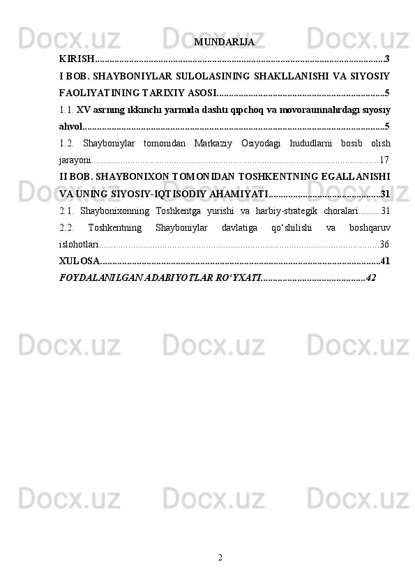 2MUNDARIJA
KIRISH.......................................................................................................................3
I BOB. SHAYBONIYLAR  SULOLASINING  SHAKLLANISHI  VA SIYOSIY
FAOLIYATINING TARIXIY ASOSI.....................................................................5
1.1.  XV   asrnıng  ı kkınchı   yarmıda   dashtı   qıpchoq   va   movoraunnahrdagı sıyosıy
ahvol............................................................................................................................5
1.2.   Shayboniylar   tomonidan   Markaziy   Osiyodagi   hududlarni   bosib   olish
jarayoni......................................................................................................................17
II BOB. SHAYBONIXON TOMONIDAN TOSHKENTNING EGALLANISHI
VA UNING SIYOSIY-IQTISODIY AHAMIYATI..............................................31
2.1.   Shaybonixonning   Toshkentga   yurishi   va   harbiy-strategik   choralari.........31
2.2.   Toshkentning   Shayboniylar   davlatiga   qo‘shilishi   va   boshqaruv
islohotlari...................................................................................................................36
XULOSA...................................................................................................................41
FOYDALANILGAN ADABIYOTLAR RO‘YXATI...........................................42 