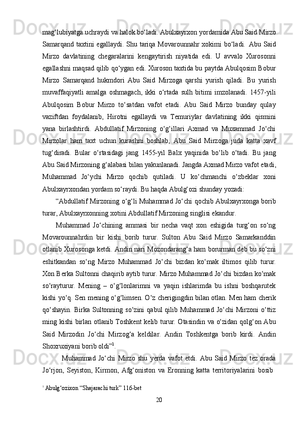 20mag‘lubiyatga   uchraydi   va   halok   bo‘ladi.   Abulxayrxon yordamida   Abu   Said   Mirzo
Samarqand taxtini egallaydi. Shu tariqa Movarounnahr xokimi  bo‘ladi.   Abu Said
Mirzo   davlatining   chegaralarini   kengaytirish   niyatida   edi.   U   avvalo   Xurosonni
egallashni maqsad qilib qo‘ygan edi. Xuroson taxtida bu paytda Abulqosim Bobur
Mirzo   Samarqand   hukmdori   Abu   Said   Mirzoga   qarshi   yurish   qiladi.   Bu   yurish
muvaffaqiyatli   amalga   oshmagach,   ikki   o‘rtada   sulh   bitimi   imzolanadi.   1457-yili
Abulqosim   Bobur   Mirzo   to‘satdan   vafot   etadi.   Abu   Said   Mirzo   bunday   qulay
vaziftdan   foydalanib,   Hirotni   egallaydi   va   Temuriylar   davlatining   ikki   qismini
yana   birlashtirdi.   Abdullatif   Mirzoning   o‘g‘illari   Axmad   va   Muxammad   Jo‘chi
Mirzolar   ham   taxt   uchun   kurashni   boshlab,   Abu   Said   Mirzoga   juda   katta   xavf
tug‘diradi.   Bular   o‘rtasidagi   jang   1455-yil   Balx   yaqinida   bo‘lib   o‘tadi.   Bu   jang
Abu   Said   Mirzoning   g‘alabasi   bilan   yakunlanadi.   Jangda   Axmad   Mirzo   vafot   etadi,
Muhammad   Jo‘ychi   Mirzo   qochib   qutiladi.   U   ko‘chmanchi   o‘zbeklar   xoni
Abulxayrxondan yordam so‘raydi. Bu haqda Abulg‘ozi shunday yozadi:
“Abdullatif   Mirzoning   o‘g‘li   Muhammad   Jo‘chi   qochib   Abulxayrxonga   borib
turar, Abulxayrxonning xotini Abdullatif Mirzoning singlisi ekandur.
Muhammad   Jo‘chining   ammasi   bir   necha   vaqt   xon   eshigida   turg‘on   so‘ng
Movarounnahrdin   bir   kishi   borib   turur.   Sulton   Abu   Said   Mirzo   Samarkanddin
otlanib Xurosonga ketdi. Andin nari Mozondarang‘a ham borurman deb bu so‘zni
eshitkandan   so‘ng   Mirzo   Muhammad   Jo‘chi   bizdan   ko‘mak   iltimos   qilib   turur.
Xon Berka Sultonni chaqirib aytib turur. Mirzo Muhammad Jo‘chi bizdan ko‘mak
so‘rayturur.   Mening   –   o‘g‘lonlarimni   va   yaqin   ishlarimda   bu   ishni   boshqarutek
kishi yo‘q. Sen mening o‘g‘limsen. O‘z cherigingdin bilan otlan. Men ham cherik
qo‘shayin.   Birka  Sultonning  so‘zini   qabul   qilib  Muhammad  Jo‘chi  Mirzoni  o‘ttiz
ming kishi birlan otlanib Toshkent  kelib turur. Otasindin va o‘zidan qolg‘on Abu
Said   Mirzodin   Jo‘chi   Mirzog‘a   keldilar.   Andin   Toshkentga   borib   kirdi.   Andin
Shoxruxiyani borib oldi” 1
.
Muhammad   Jo‘chi   Mirzo   shu   yerda   vafot   etdi.   Abu   Said   Mirzo   tez   orada
Jo‘rjon,   Seyiston,   Kirmon,   Afg‘oniston   va   Eronning   katta   territoriyalarini   bosib
1  
Abulg‘ozixon   “Shajarachi   turk”   116- bet 