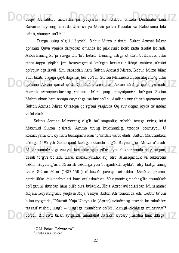 22voqe’   bo‘lubtur,   imoratlar   jar   yoqasida   edi.   Ushbu   tarixda   Dushanba   kuni
Razamon   oyining   to‘rtida   Umarshayx   Mirzo   jardin   Kabutar   va   Kaburxona   bila
uchib, shunqor bo‘ldi” 1
.
Taxtga   uning   o‘g‘li   12   yoshli   Bobur   Mirzo   o‘tiradi.   Sulton   Axmad   Mirzo
qo‘shini   Quva   yonida   daryodan   o‘tishda   ko‘prik   sinib   ketib   katta   talofat   ko‘radi.
Askarlarning   ko‘pi   suvga   cho‘kib   ketadi.   Buning   ustiga   ot   ulati   boshlanib,   otlar
tappa-tappa   yiqilib   jon   berayotganini   ko‘rgan   lashkar   dilidagi   vahima   o‘rnini
qo‘rquv   egallaydi.   Shu   sababdan   ham   Sulton   Axmad   Mirzo,   Bobur   Mirzo   bilan
sulh   tuzib,   orqaga   qaytishga   majbur   bo‘ldi.   Sulton   Mahmudxon   boshliq   mo‘g‘ullar
qo‘shini   Axsini   qamal   qildi.   Qanchalik   urinmasin   Axsini   olishga   qurbi   yetmadi.
Axsilik   ximoyachilarning   matonat   bilan   jang   qilayotganini   ko‘rgan   Sulton
Mahmudxon   ham   orqaga   qaytishga   majbur   bo‘ldi.   Andijon yurishidan   qaytayotgan
Sulton   Axmad   Mirzo   O‘ratepa   qo‘rg‘oni   yaqinida   Oq   suv   degan   joyda   to‘satdan
vafot etadi.
Sulton   Axmad   Mirzoning   o‘g‘li   bo‘lmaganligi   sababli   taxtga   uning   inisi
Maxmud   Sulton   o‘tiradi.   Ammo   uning   hukmronligi   uzoqqa   bormaydi.   U
xokimiyatni olti oy ham boshqarmasdan to‘satdan vafot etadi. Sulton Mahmudxon
o‘rniga   1495-yili   Samarqand   taxtiga   ikkinchi   o‘g‘li   Boysung‘ur   Mirzo   o‘tiradi.
Movarounnahrdagi   vaziyat   keskinlashgan   yillar   ayni   shu   zamonda   ro‘y   bergan,
desak   to‘g‘ri   bo‘ladi.   Zero,   mahalliychilik   avj   olib   Samarqandlik   va   buxorolik
beklar  Boysung‘urni   Xisorlik beklarga  yon bosganlikda  ayblab,  oliy taxtga  uning
ukasi   Sulton   Alini   (1483-1501)   o‘tkazish   payiga   tushadilar.   Mazkur   qarama-
qarshilikka   din   peshvolari   ham   aralashadilar.   Vaziyatning   nechog‘liq   murakkab
bo‘lganini  shundan ham  bilib olsa buladiki, Xoja Axror  avlodlaridan Muhammad
Xojani Boysung‘urni yoqlasa Xoja Yaxyo Sulton Ali tomonida edi.   Bobur ta’biri
bilan aytganda, “Xazrati  Xoja Ubaydullo (Axror)  avlodining orasida bu sababdan
taassuf   tushdi,   ulug‘i   –   ulug‘iga   murabbiy   bo‘ldi,   kichigi-kichigiga   muqavviy” 1
bo‘ldi.   Bir   so‘z   bilan   aytganda   mamlakat   nafakat   siyosiy   jihatdan   ham   ikkiga
1
  Z.M.   Bobur   “Boburnoma”
2
  O‘sha   asar.   36- bet 