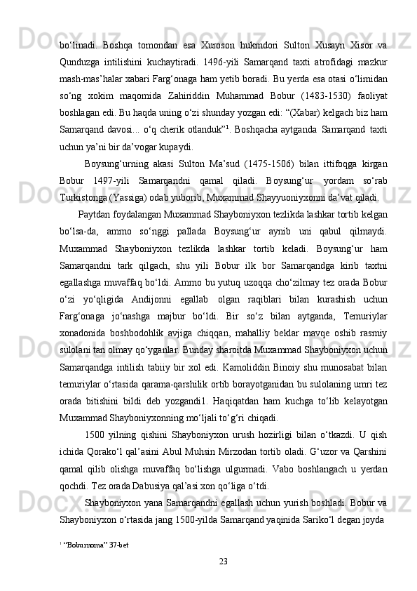 23bo‘linadi.   Boshqa   tomondan   esa   Xuroson   hukmdori   Sulton   Xusayn   Xisor   va
Qunduzga   intilishini   kuchaytiradi.   1496-yili   Samarqand   taxti   atrofidagi   mazkur
mash-mas’halar xabari Farg‘onaga   ham yetib boradi. Bu yerda   esa   otasi o‘limidan
so‘ng   xokim   maqomida   Zahiriddin   Muhammad   Bobur   (1483-1530)   faoliyat
boshlagan   edi.   Bu   haqda   uning   o‘zi shunday   yozgan   edi:   “(Xabar)   kelgach   biz   ham
Samarqand davosi... o‘q cherik otlanduk” 1
. Boshqacha aytganda   Samarqand   taxti
uchun ya’ni bir da’vogar kupaydi.
Boysung‘urning   akasi   Sulton   Ma’sud   (1475-1506)   bilan   ittifoqga   kirgan
Bobur   1497-yili   Samarqandni   qamal   qiladi.   Boysung‘ur   yordam   so‘rab
Turkistonga (Yassiga) odab yuborib, Muxammad Shayyuoniyxonni da’vat qiladi.
Paytdan   foydalangan   Muxammad Shayboniyxon   tezlikda   lashkar   tortib   kelgan
bo‘lsa-da,   ammo   so‘nggi   pallada   Boysung‘ur   aynib   uni   qabul   qilmaydi.
Muxammad   Shayboniyxon   tezlikda   lashkar   tortib   keladi.   Boysung‘ur   ham
Samarqandni   tark   qilgach,   shu   yili   Bobur   ilk   bor   Samarqandga   kirib   taxtni
egallashga muvaffaq bo‘ldi. Ammo bu yutuq uzoqqa cho‘zilmay tez orada Bobur
o‘zi   yo‘qligida   Andijonni   egallab   olgan   raqiblari   bilan   kurashish   uchun
Farg‘onaga   jo‘nashga   majbur   bo‘ldi.   Bir   so‘z   bilan   aytganda,   Temuriylar
xonadonida   boshbodohlik   avjiga   chiqqan,   mahalliy   beklar   mavqe   oshib   rasmiy
sulolani   tan   olmay   qo‘yganlar.   Bunday   sharoitda   Muxammad   Shayboniyxon   uchun
Samarqandga   intilish   tabiiy   bir   xol   edi.   Kamoliddin   Binoiy   shu   munosabat   bilan
temuriylar o‘rtasida qarama-qarshilik ortib borayotganidan bu sulolaning umri tez
orada   bitishini   bildi   deb   yozgandi1.   Haqiqatdan   ham   kuchga   to‘lib   kelayotgan
Muxammad Shayboniyxonning mo‘ljali to‘g‘ri chiqadi.
1500   yilning   qishini   Shayboniyxon   urush   hozirligi   bilan   o‘tkazdi.   U   qish
ichida Qorako‘l qal’asini Abul Muhsin Mirzodan tortib oladi. G‘uzor va Qarshini
qamal   qilib   olishga   muvaffaq   bo‘lishga   ulgurmadi.   Vabo   boshlangach   u   yerdan
qochdi. Tez orada Dabusiya qal’asi xon qo‘liga o‘tdi.
Shayboniyxon yana Samarqandni egallash uchun yurish boshladi. Bobur va
Shayboniyxon   o‘rtasida   jang   1500-yilda   Samarqand yaqinida   Sariko‘l   degan   joyda
1
  “Boburnoma”   37- bet 