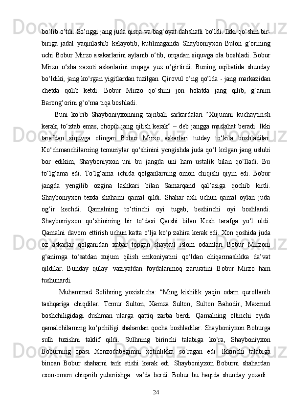 24bo‘lib   o‘tdi.   So‘nggi   jang   juda   qisqa   va   bag‘oyat   dahshatli   bo‘ldi.   Ikki   qo‘shin   bir-
biriga   jadal   yaqinlashib   kelayotib,   kutilmaganda   Shayboniyxon   Bulon   g‘orining
uchi Bobur Mirzo asakarlarini aylanib o‘tib, orqadan siquvga ola boshladi. Bobur
Mirzo   o‘sha   zaxoti   askarlarini   orqaga   yuz   o‘girtirdi.   Buning   oqibatida   shunday
bo‘ldiki, jang ko‘rgan yigitlardan tuzilgan   Qirovul o‘ng qo‘lda - jang markazidan
chetda   qolib   ketdi.   Bobur   Mirzo   qo‘shini   jon   holatda   jang   qilib,   g‘anim
Barong‘orini g‘o‘ma tiqa boshladi.
Buni   ko‘rib   Shayboniyxonning   tajribali   sarkardalari   “Xujumni   kuchaytirish
kerak, to‘xtab emas, chopib jang qilish kerak” – deb jangga maslahat beradi. Ikki
tarafdan   siquvga   olingan   Bobur   Mirzo   askarlari   tutday   to‘kila   boshladilar.
Ko‘chmanchilarning temuriylar qo‘shinini yengishda juda qo‘l kelgan jang uslubi
bor   edikim,   Shayboniyxon   uni   bu   jangda   uni   ham   ustalik   bilan   qo‘lladi.   Bu
to‘lg‘ama   edi.   To‘lg‘ama   ichida   qolganlarning   omon   chiqishi   qiyin   edi.   Bobur
jangda   yengilib   ozgina   lashkari   bilan   Samarqand   qal’asiga   qochib   kirdi.
Shayboniyxon   tezda   shaharni   qamal   qildi.   Shahar   axli   uchun   qamal   oylari   juda
og‘ir   kechdi.   Qamalning   to‘rtinchi   oyi   tugab,   beshinchi   oyi   boshlandi.
Shayboniyxon   qo‘shinining   bir   to‘dasi   Qarshi   bilan   Kesh   tarafga   yo‘l   oldi.
Qamalni davom   ettirish uchun katta o‘lja ko‘p zahira kerak edi. Xon qoshida juda
oz   askarlar   qolganidan   xabar   topgan   shayxul   islom   odamlari   Bobur   Mirzoni
g‘animga   to‘satdan   xujum   qilish   imkoniyatini   qo‘ldan   chiqarmaslikka   da’vat
qildilar.   Bunday   qulay   vaziyatdan   foydalanmoq   zaruratini   Bobur   Mirzo   ham
tushunardi.
Muhammad   Solihning   yozishicha:   “Ming   kishilik   yaqin   odam   qurollanib
tashqariga   chiqdilar.   Temur   Sulton,   Xamza   Sulton,   Sulton   Bahodir,   Maxmud
boshchiligidagi   dushman   ularga   qattiq   zarba   berdi.   Qamalning   oltinchi   oyida
qamalchilarning   ko‘pchiligi   shahardan   qocha   boshladilar.   Shayboniyxon   Boburga
sulh   tuzishni   taklif   qildi.   Sulhning   birinchi   talabiga   ko‘ra,   Shayboniyxon
Boburning   opasi   Xonzodabegimni   xotinlikka   so‘ragan   edi.   Ikkinchi   talabiga
binoan   Bobur   shaharni   tark   etishi   kerak   edi.   Shayboniyxon   Boburni   shahardan
eson-omon   chiqarib   yuborishga     va’da   berdi.   Bobur   bu   haqida   shunday   yozadi: 