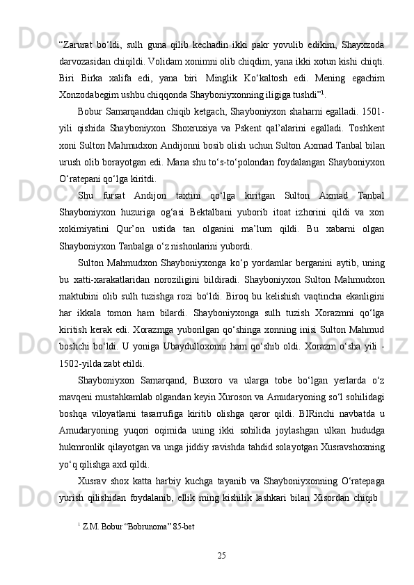 25“Zarurat   bo‘ldi,   sulh   guna   qilib   kechadin   ikki   pakr   yovulib   edikim,   Shayxzoda
darvozasidan chiqildi. Volidam   xonimni olib chiqdim, yana ikki xotun kishi chiqti.
Biri   Birka   xalifa   edi,   yana   biri   Minglik   Ko‘kaltosh   edi.   Mening   egachim
Xonzodabegim ushbu chiqqonda Shayboniyxonning iligiga tushdi” 1
.
Bobur Samarqanddan chiqib ketgach, Shayboniyxon shaharni egalladi. 1501-
yili   qishida   Shayboniyxon   Shoxruxiya   va   Pskent   qal’alarini   egalladi.   Toshkent
xoni Sulton Mahmudxon Andijonni bosib olish uchun Sulton Axmad Tanbal bilan
urush olib borayotgan edi. Mana shu to‘s-to‘polondan foydalangan Shayboniyxon
O‘ratepani qo‘lga kiritdi.
Shu   fursat   Andijon   taxtini   qo‘lga   kiritgan   Sulton   Axmad   Tanbal
Shayboniyxon   huzuriga   og‘asi   Bektalbani   yuborib   itoat   izhorini   qildi   va   xon
xokimiyatini   Qur’on   ustida   tan   olganini   ma’lum   qildi.   Bu   xabarni   olgan
Shayboniyxon Tanbalga o‘z nishonlarini yubordi.
Sulton   Mahmudxon   Shayboniyxonga   ko‘p   yordamlar   berganini   aytib,   uning
bu   xatti-xarakatlaridan   noroziligini   bildiradi.   Shayboniyxon   Sulton   Mahmudxon
maktubini   olib   sulh   tuzishga   rozi   bo‘ldi.   Biroq   bu   kelishish   vaqtincha   ekanligini
har   ikkala   tomon   ham   bilardi.   Shayboniyxonga   sulh   tuzish   Xorazmni   qo‘lga
kiritish   kerak  edi.   Xorazmga   yuborilgan  qo‘shinga  xonning  inisi   Sulton  Mahmud
boshchi   bo‘ldi.   U   yoniga   Ubaydulloxonni   ham   qo‘shib   oldi.   Xorazm   o‘sha   yili   -
1502-yilda zabt etildi.
Shayboniyxon   Samarqand,   Buxoro   va   ularga   tobe   bo‘lgan   yerlarda   o‘z
mavqeni mustahkamlab olgandan keyin Xuroson va Amudaryoning so‘l sohilidagi
boshqa   viloyatlarni   tasarrufiga   kiritib   olishga   qaror   qildi.   BIRinchi   navbatda   u
Amudaryoning   yuqori   oqimida   uning   ikki   sohilida   joylashgan   ulkan   hududga
hukmronlik qilayotgan va unga jiddiy ravishda tahdid solayotgan Xusravshoxning
yo‘q qilishga axd qildi.
Xusrav   shox   katta   harbiy   kuchga   tayanib   va   Shayboniyxonning   O‘ratepaga
yurish   qilishidan   foydalanib,   ellik   ming   kishilik   lashkari   bilan   Xisordan   chiqib
1
  Z.M.   Bobur “Bobrunoma”   85- bet 
