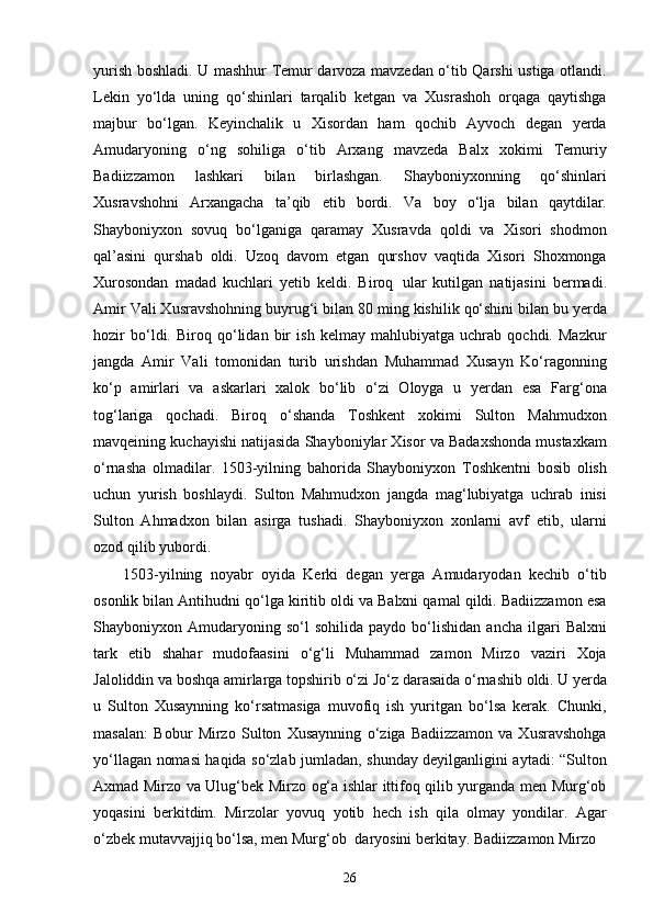 26yurish boshladi. U mashhur Temur darvoza mavzedan o‘tib Qarshi ustiga otlandi.
Lekin   yo‘lda   uning   qo‘shinlari   tarqalib   ketgan   va   Xusrashoh   orqaga   qaytishga
majbur   bo‘lgan.   Keyinchalik   u   Xisordan   ham   qochib   Ayvoch   degan   yerda
Amudaryoning   o‘ng   sohiliga   o‘tib   Arxang   mavzeda   Balx   xokimi   Temuriy
Badiizzamon   lashkari   bilan   birlashgan.   Shayboniyxonning   qo‘shinlari
Xusravshohni   Arxangacha   ta’qib   etib   bordi.   Va   boy   o‘lja   bilan   qaytdilar.
Shayboniyxon   sovuq   bo‘lganiga   qaramay   Xusravda   qoldi   va   Xisori   shodmon
qal’asini   qurshab   oldi.   Uzoq   davom   etgan   qurshov   vaqtida   Xisori   Shoxmonga
Xurosondan   madad   kuchlari   yetib   keldi.   Biroq   ular   kutilgan   natijasini   bermadi.
Amir   Vali Xusravshohning   buyrug‘i bilan   80 ming   kishilik   qo‘shini   bilan   bu yerda
hozir   bo‘ldi.   Biroq   qo‘lidan   bir   ish   kelmay   mahlubiyatga   uchrab   qochdi.   Mazkur
jangda   Amir   Vali   tomonidan   turib   urishdan   Muhammad   Xusayn   Ko‘ragonning
ko‘p   amirlari   va   askarlari   xalok   bo‘lib   o‘zi   Oloyga   u   yerdan   esa   Farg‘ona
tog‘lariga   qochadi.   Biroq   o‘shanda   Toshkent   xokimi   Sulton   Mahmudxon
mavqeining kuchayishi natijasida Shayboniylar Xisor va Badaxshonda mustaxkam
o‘rnasha   olmadilar.   1503-yilning   bahorida   Shayboniyxon   Toshkentni   bosib   olish
uchun   yurish   boshlaydi.   Sulton   Mahmudxon   jangda   mag‘lubiyatga   uchrab   inisi
Sulton   Ahmadxon   bilan   asirga   tushadi.   Shayboniyxon   xonlarni   avf   etib,   ularni
ozod qilib yubordi.
1503-yilning   noyabr   oyida   Kerki   degan   yerga   Amudaryodan   kechib   o‘tib
osonlik bilan Antihudni qo‘lga kiritib oldi va Balxni qamal qildi. Badiizzamon esa
Shayboniyxon  Amudaryoning  so‘l   sohilida   paydo  bo‘lishidan   ancha   ilgari   Balxni
tark   etib   shahar   mudofaasini   o‘g‘li   Muhammad   zamon   Mirzo   vaziri   Xoja
Jaloliddin   va   boshqa   amirlarga   topshirib   o‘zi   Jo‘z   darasaida   o‘rnashib   oldi.   U   yerda
u   Sulton   Xusaynning   ko‘rsatmasiga   muvofiq   ish   yuritgan   bo‘lsa   kerak.   Chunki,
masalan:   Bobur   Mirzo   Sulton   Xusaynning   o‘ziga   Badiizzamon   va   Xusravshohga
yo‘llagan nomasi haqida so‘zlab jumladan, shunday deyilganligini aytadi: “Sulton
Axmad Mirzo va Ulug‘bek Mirzo og‘a ishlar ittifoq qilib yurganda men Murg‘ob
yoqasini   berkitdim.   Mirzolar   yovuq   yotib   hech   ish   qila   olmay   yondilar.   Agar
o‘zbek mutavvajjiq bo‘lsa, men Murg‘ob   daryosini berkitay. Badiizzamon Mirzo 