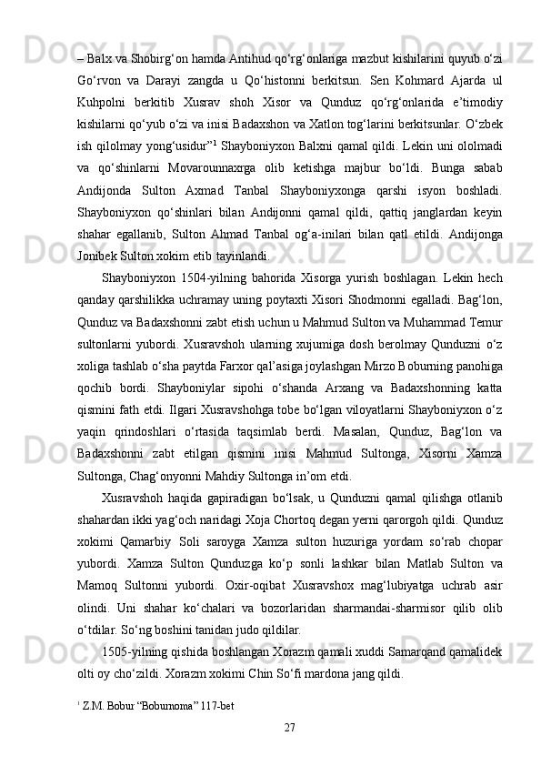 27–   Balx   va   Shobirg‘on   hamda   Antihud   qo‘rg‘onlariga   mazbut   kishilarini   quyub   o‘zi
Go‘rvon   va   Darayi   zangda   u   Qo‘histonni   berkitsun.   Sen   Kohmard   Ajarda   ul
Kuhpolni   berkitib   Xusrav   shoh   Xisor   va   Qunduz   qo‘rg‘onlarida   e’timodiy
kishilarni   qo‘yub   o‘zi   va   inisi   Badaxshon   va   Xatlon   tog‘larini   berkitsunlar.   O‘zbek
ish qilolmay yong‘usidur” 1
  Shayboniyxon Balxni qamal qildi. Lekin uni ololmadi
va   qo‘shinlarni   Movarounnaxrga   olib   ketishga   majbur   bo‘ldi.   Bunga   sabab
Andijonda   Sulton   Axmad   Tanbal   Shayboniyxonga   qarshi   isyon   boshladi.
Shayboniyxon   qo‘shinlari   bilan   Andijonni   qamal   qildi,   qattiq   janglardan   keyin
shahar   egallanib,   Sulton   Ahmad   Tanbal   og‘a-inilari   bilan   qatl   etildi.   Andijonga
Jonibek Sulton xokim etib   tayinlandi.
Shayboniyxon   1504-yilning   bahorida   Xisorga   yurish   boshlagan.   Lekin   hech
qanday qarshilikka uchramay uning poytaxti Xisori Shodmonni egalladi. Bag‘lon,
Qunduz va Badaxshonni zabt etish   uchun   u Mahmud Sulton va   Muhammad Temur
sultonlarni   yubordi.   Xusravshoh   ularning   xujumiga   dosh   berolmay   Qunduzni   o‘z
xoliga   tashlab   o‘sha   paytda   Farxor   qal’asiga   joylashgan   Mirzo   Boburning   panohiga
qochib   bordi.   Shayboniylar   sipohi   o‘shanda   Arxang   va   Badaxshonning   katta
qismini fath etdi. Ilgari Xusravshohga tobe bo‘lgan viloyatlarni Shayboniyxon o‘z
yaqin   qrindoshlari   o‘rtasida   taqsimlab   berdi.   Masalan,   Qunduz,   Bag‘lon   va
Badaxshonni   zabt   etilgan   qismini   inisi   Mahmud   Sultonga,   Xisorni   Xamza
Sultonga, Chag‘onyonni Mahdiy Sultonga in’om etdi.
Xusravshoh   haqida   gapiradigan   bo‘lsak,   u   Qunduzni   qamal   qilishga   otlanib
shahardan ikki yag‘och naridagi Xoja Chortoq degan yerni qarorgoh qildi.   Qunduz
xokimi   Qamarbiy   Soli   saroyga   Xamza   sulton   huzuriga   yordam   so‘rab   chopar
yubordi.   Xamza   Sulton   Qunduzga   ko‘p   sonli   lashkar   bilan   Matlab   Sulton   va
Mamoq   Sultonni   yubordi.   Oxir-oqibat   Xusravshox   mag‘lubiyatga   uchrab   asir
olindi.   Uni   shahar   ko‘chalari   va   bozorlaridan   sharmandai-sharmisor   qilib   olib
o‘tdilar. So‘ng boshini tanidan judo qildilar.
1505-yilning qishida boshlangan Xorazm qamali xuddi Samarqand qamalidek
olti oy cho‘zildi. Xorazm xokimi Chin So‘fi mardona jang qildi.
1  
Z.M. Bobur   “Boburnoma”   117- bet 