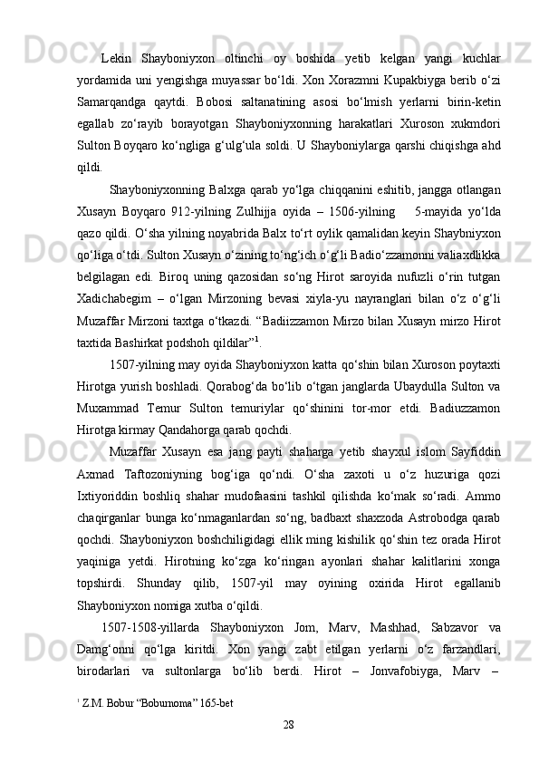 28Lekin   Shayboniyxon   oltinchi   oy   boshida   yetib   kelgan   yangi   kuchlar
yordamida  uni  yengishga   muyassar  bo‘ldi.  Xon  Xorazmni   Kupakbiyga  berib  o‘zi
Samarqandga   qaytdi.   Bobosi   saltanatining   asosi   bo‘lmish   yerlarni   birin-ketin
egallab   zo‘rayib   borayotgan   Shayboniyxonning   harakatlari   Xuroson   xukmdori
Sulton Boyqaro ko‘ngliga g‘ulg‘ula soldi. U Shayboniylarga qarshi chiqishga ahd
qildi.
Shayboniyxonning Balxga  qarab  yo‘lga  chiqqanini  eshitib,  jangga  otlangan
Xusayn   Boyqaro   912-yilning   Zulhijja   oyida   –   1506-yilning     5-mayida   yo‘lda
qazo qildi. O‘sha yilning noyabrida Balx   to‘rt oylik qamalidan keyin Shaybniyxon
qo‘liga o‘tdi. Sulton Xusayn o‘zining to‘ng‘ich o‘g‘li Badio‘zzamonni valiaxdlikka
belgilagan   edi.   Biroq   uning   qazosidan   so‘ng   Hirot   saroyida   nufuzli   o‘rin   tutgan
Xadichabegim   –   o‘lgan   Mirzoning   bevasi   xiyla-yu   nayranglari   bilan   o‘z   o‘g‘li
Muzaffar Mirzoni taxtga o‘tkazdi. “Badiizzamon Mirzo bilan Xusayn mirzo Hirot
taxtida Bashirkat podshoh qildilar” 1
.
1507-yilning may   oyida Shayboniyxon katta qo‘shin bilan Xuroson poytaxti
Hirotga yurish boshladi. Qorabog‘da bo‘lib o‘tgan janglarda Ubaydulla Sulton va
Muxammad   Temur   Sulton   temuriylar   qo‘shinini   tor-mor   etdi.   Badiuzzamon
Hirotga kirmay Qandahorga qarab qochdi.
Muzaffar   Xusayn   esa   jang   payti   shaharga   yetib   shayxul   islom   Sayfiddin
Axmad   Taftozoniyning   bog‘iga   qo‘ndi.   O‘sha   zaxoti   u   o‘z   huzuriga   qozi
Ixtiyoriddin   boshliq   shahar   mudofaasini   tashkil   qilishda   ko‘mak   so‘radi.   Ammo
chaqirganlar   bunga   ko‘nmaganlardan   so‘ng,   badbaxt   shaxzoda   Astrobodga   qarab
qochdi. Shayboniyxon  boshchiligidagi   ellik ming kishilik  qo‘shin  tez orada  Hirot
yaqiniga   yetdi.   Hirotning   ko‘zga   ko‘ringan   ayonlari   shahar   kalitlarini   xonga
topshirdi.   Shunday   qilib,   1507-yil   may   oyining   oxirida   Hirot   egallanib
Shayboniyxon nomiga xutba o‘qildi.
1507-1508-yillarda   Shayboniyxon   Jom,   Marv,   Mashhad,   Sabzavor   va
Damg‘onni   qo‘lga   kiritdi.   Xon   yangi   zabt   etilgan   yerlarni   o‘z   farzandlari,
birodarlari     va     sultonlarga     bo‘lib     berdi.     Hirot     –     Jonvafobiyga,     Marv     –
1  
Z.M. Bobur   “Boburnoma”   165- bet 