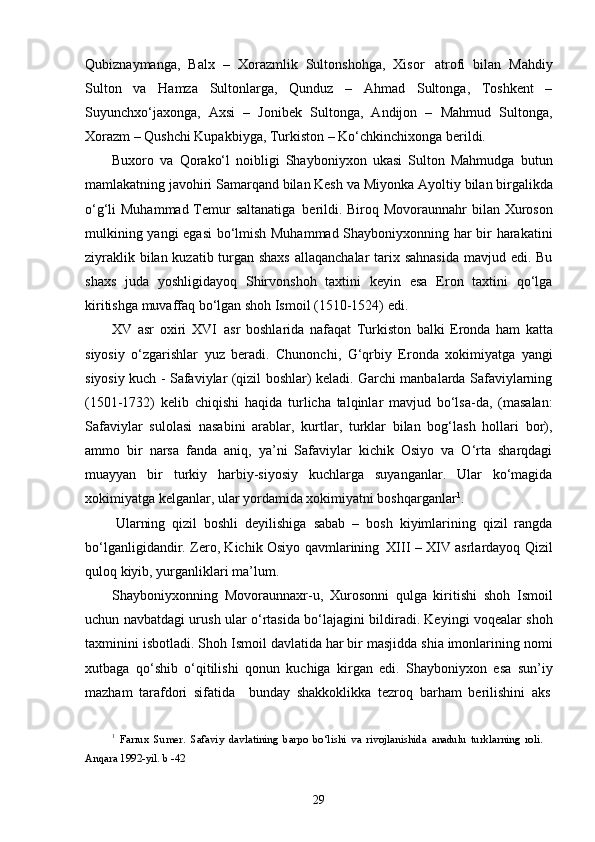 29Qubiznaymanga,   Balx   –   Xorazmlik   Sultonshohga,   Xisor   atrofi   bilan   Mahdiy
Sulton   va   Hamza   Sultonlarga,   Qunduz   –   Ahmad   Sultonga,   Toshkent   –
Suyunchxo‘jaxonga,   Axsi   –   Jonibek   Sultonga,   Andijon   –   Mahmud   Sultonga,
Xorazm – Qushchi Kupakbiyga, Turkiston – Ko‘chkinchixonga berildi.
Buxoro   va   Qorako‘l   noibligi   Shayboniyxon   ukasi   Sulton   Mahmudga   butun
mamlakatning javohiri Samarqand bilan Kesh   va Miyonka Ayoltiy   bilan   birgalikda
o‘g‘li Muhammad Temur saltanatiga   berildi. Biroq Movoraunnahr  bilan Xuroson
mulkining yangi  egasi bo‘lmish Muhammad Shayboniyxonning har bir harakatini
ziyraklik bilan kuzatib turgan shaxs  allaqanchalar  tarix sahnasida  mavjud edi. Bu
shaxs   juda   yoshligidayoq   Shirvonshoh   taxtini   keyin   esa   Eron   taxtini   qo‘lga
kiritishga muvaffaq bo‘lgan shoh Ismoil (1510-1524) edi.
XV   asr   oxiri   XVI   asr   boshlarida   nafaqat   Turkiston   balki   Eronda   ham   katta
siyosiy   o‘zgarishlar   yuz   beradi.   Chunonchi,   G‘qrbiy   Eronda   xokimiyatga   yangi
siyosiy kuch - Safaviylar (qizil boshlar) keladi. Garchi manbalarda Safaviylarning
(1501-1732)   kelib   chiqishi   haqida   turlicha   talqinlar   mavjud   bo‘lsa-da,   (masalan:
Safaviylar   sulolasi   nasabini   arablar,   kurtlar,   turklar   bilan   bog‘lash   hollari   bor),
ammo   bir   narsa   fanda   aniq,   ya’ni   Safaviylar   kichik   Osiyo   va   O‘rta   sharqdagi
muayyan   bir   turkiy   harbiy-siyosiy   kuchlarga   suyanganlar.   Ular   ko‘magida
xokimiyatga kelganlar, ular yordamida xokimiyatni boshqarganlar 1
.
Ularning   qizil   boshli   deyilishiga   sabab   –   bosh   kiyimlarining   qizil   rangda
bo‘lganligidandir. Zero, Kichik Osiyo qavmlarining   XIII – XIV asrlardayoq Qizil
quloq kiyib, yurganliklari ma’lum.
Shayboniyxonning   Movoraunnaxr-u,   Xurosonni   qulga   kiritishi   shoh   Ismoil
uchun navbatdagi urush ular o‘rtasida bo‘lajagini bildiradi. Keyingi voqealar shoh
taxminini isbotladi. Shoh Ismoil davlatida har bir masjidda shia imonlarining nomi
xutbaga   qo‘shib   o‘qitilishi   qonun   kuchiga   kirgan   edi.   Shayboniyxon   esa   sun’iy
mazham   tarafdori   sifatida     bunday   shakkoklikka   tezroq   barham   berilishini   aks
1
  Farrux   Sumer.   Safaviy   davlatining   barpo   bo‘lishi   va   rivojlanishida   anadulu   turklarning   roli. 
Anqara 1992-yil. b -42 