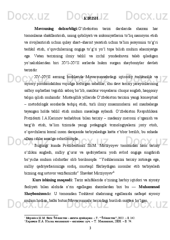 3KIRISH
Mavzuning   dolzarbligi: O‘zbekiston   tarixi   darslarida   shaxsni   har
tomonlama shakllantirish, uning qobiliyati va imkoniyatlarini to‘liq namoyon etish
va rivojlantirish uchun qulay shart–sharoit yaratish uchun ta’lim jarayonini to‘g‘ri
tashkil   etish,   o‘quvchilarning   ongiga   to‘g‘ri   yo‘l   topa   bilish   muhim   ahamiyatga
ega.   Vatan   tarixining   ilmiy   tahlil   va   izchil   yondashuvni   talab   qiladigan
yo‘nalishlaridan   biri   XVI–XVII   asrlarda   hukm   surgan   shayboniylar   davlati
tarixidir.
  XV–XVII   asrning   boshlarida   Movarounnahrdagi   iqtisodiy   tushkunlik   va
siyosiy porokandalikni vujudga keltirgan sabablar, shu davr tarixiy jarayonlarining
salbiy oqibatlari tegishli saboq bo‘lib, mazkur voqealarni chuqur anglab, haqqoniy
talqin qilish muhimdir. Mustaqillik yillarida O‘zbekiston tarixini yangi konseptual
–   metodologik   asoslarda   tadqiq   etish,   turli   ilmiy   muammolarni   asl   manbalarga
tayangan   holda   tahlil   etish   muhim   masalaga   aylandi.   O‘zbekiston   Respublikasi
Prezidenti   I.A.Karimov   tashabbusi   bilan   tarixiy   –   madaniy   merosni   o‘rganish   va
targ‘ib   etish,   ta’lim   tizimida   yangi   pedagogik   texnologiyalarni   joriy   etish,
o‘quvchilarni komil inson darajasida tarbiyalashga katta e’tibor berilib, bu sohada
ulkan ishlar amalga oshirilmoqda.
Bugungi   kunda   Prezidentimiz   Sh.M.   Mirziyoyev   tomonidan   ham   tarixiy
o‘zlikni   anglash,   milliy   g‘urur   va   qadriyatlarni   yosh   avlod   ongiga   singdirish
bo‘yicha   muhim   islohotlar   olib   borilmoqda.   “Yoshlarimizni   tarixiy   xotiraga   ega,
milliy   qadriyatlarimizga   sodiq,   mustaqil   fikrlaydigan   insonlar   etib   tarbiyalash
bizning eng ustuvor vazifamizdir” Shavkat Mirziyoyev' 1
Kurs ishining maqsadi:   Tarix sahifalarida o‘zining harbiy iqtidori va siyosiy
faoliyati   bilan   alohida   o‘rin   egallagan   shaxslardan   biri   bu   —   Muhammad
Shaybonixon dir.   U   tomonidan   Toshkent   shahrining   egallanishi   nafaqat   siyosiy
muhim hodisa, balki butun Movarounnahr tarixidagi burilish nuqtasi bo‘lgan.
1
 Мирзиёев Ш.М. Янги Ўзбекистон – янгича дунёқараш. – Т.: “Ўзбекистон”, 2022. – Б. 142.
2 
Каримов И.А. Юксак маънавият – енгилмас куч. – Т.: Маънавият, 2008. – Б. 74. 