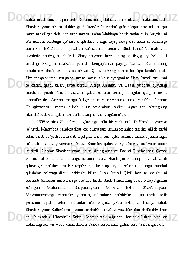 30xolda   urush   boshlajagini   aytib   Shohismoilga   tahdidli   maktublar   jo‘nata   boshladi.
Shayboniyxon o‘z maktublariga Safaviylar  hukmdorligida o‘ziga tobe sultonlarga
murojaat qilganidek, bepisand tarzda undan Makkaga borib tavba qilib, kaytishini
o‘z   nomini   xutbaga   qo‘shib   o‘qitishini   o‘ziga   loyiq   sovg‘alar   hozirlab   xuzuriga
bosh   egib   kelishini   talab,   iddaoli   ko‘rsatmalar   berardi.   Shoh   Ismoil   bu   maktubni
javobsiz   qoldirgan,   shekilli   Shayboniyxon   buni   uning   zaifligiga   yo‘yib   qo‘l
ostidagi   keng   mamlakatni   yanada   kengaytirish   payiga   tushdi.   Xurosonning
janubidagi   shafqatsiz   o‘zbek   o‘rdusi   Qandahorning   nariga   tarafiga   kechib   o‘tdi.
Shu   tariqa xirmon ustiga xujumga hozirlik ko‘rilayotganiga Shox Ismoil xujumni
to‘xtatish   qasdi   bilan   javob   berdi.   Sufiga   Kashkul   va   Hassa   yuborib   quyidagi
maktubni   yozdi:   “Bu   hodisalarni   qabul   et,   ular   sening   otangdan   qolgan   meros
alomatlaridir.   Ammo   menga   kelganda   men   o‘zimning   ulug‘   mashhur   bobom
Chingizxondan   meros   qilich   bilan   xokimiyat   oldim.   Agar   sen   o‘zingning
tilanchilik davoingdan rozi   bo‘lmasang o‘z-o‘zingdan o‘pkala”.
1509-yilning   Shoh   Ismoil   g‘azabga   to‘la   bir   maktub   bitib   Shayboniyxonga
jo‘natdi. Maktubda pand-nasihat kor qilmagani uchun xonning tazirini qilich zarbi
bilan berib qo‘yish lozim deb topilganini ma’lum qildi. Ammo maktub junatishga,
jo‘natib o‘zi  qulay vaziyatni kutdi. Shunday qulay vaziyat  haqida xufiyalar xabar
keltirdi.  Ulardan  Shayboniyxon   qo‘shinining  asosiysi  Dashti  Qipchoqdagi   Qozoq
va   mug‘ul   xonlari   bilan   jangu-suronni   ovora   ekanligini   xonning   o‘zi   rahbarlik
qilayotgan   qo‘shin   esa   Feruzqo‘zi   qabilasining   isyoni   sababli   Janubga   harakat
qilishdan   to‘xtaganligini   eshitishi   bilan   Shoh   Ismoil   Qizil   boshlar   qo‘shinini
boshlab Xuroson  sarhadlariga bostirib kirdi. Shoh Ismoilning bosib kelayotganini
eshitgan   Muhammad   Shayboniyxon   Marvga   ketdi.   Shayboniyxon
Movoraunnaxrga   choparlar   yuborib,   sultonlarni   qo‘shinlari   bilan   tezda   kelib
yetishini   aytdi.   Lekin,   sultonlar   o‘z   vaqtida   yetib   kelmadi.   Bunga   sabab
Shayboniyxon   Sultonlarni   o‘zboshimchaliklari   uchun   vazifalaridan   chetlashtirilgan
edi.   Jumladan,   Ubaydullo   Sulton   Buxoro   xokimligidan,   Jonibek   Sulton   Andijon
xokimligidan   va   –   Ko‘chkinchixon   Turkiston   xokimligidan   olib   tashlangan   edi. 