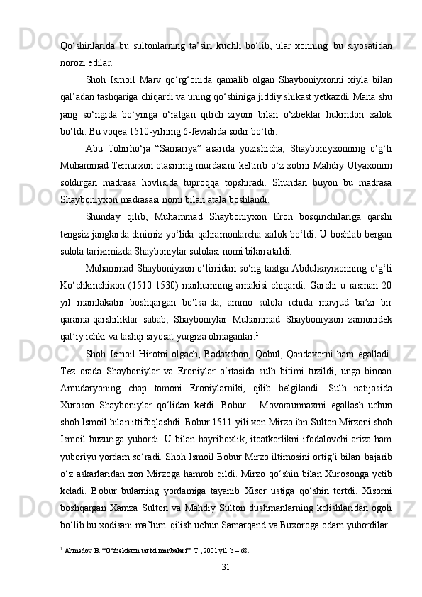 31Qo‘shinlarida   bu   sultonlarning   ta’siri   kuchli   bo‘lib,   ular   xonning   bu   siyosatidan
norozi edilar.
Shoh   Ismoil   Marv   qo‘rg‘onida   qamalib   olgan   Shayboniyxonni   xiyla   bilan
qal’adan   tashqariga   chiqardi   va   uning   qo‘shiniga   jiddiy   shikast   yetkazdi.   Mana   shu
jang   so‘ngida   bo‘yniga   o‘ralgan   qilich   ziyoni   bilan   o‘zbeklar   hukmdori   xalok
bo‘ldi. Bu voqea 1510-yilning 6-fevralida sodir bo‘ldi.
Abu   Tohirho‘ja   “Samariya”   asarida   yozishicha,   Shayboniyxonning   o‘g‘li
Muhammad Temurxon otasining murdasini keltirib o‘z xotini Mahdiy Ulyaxonim
soldirgan   madrasa   hovlisida   tuproqqa   topshiradi.   Shundan   buyon   bu   madrasa
Shayboniyxon madrasasi nomi bilan atala boshlandi.
Shunday   qilib,   Muhammad   Shayboniyxon   Eron   bosqinchilariga   qarshi
tengsiz janglarda dinimiz yo‘lida qahramonlarcha xalok bo‘ldi. U boshlab bergan
sulola tariximizda Shayboniylar sulolasi nomi bilan ataldi.
Muhammad   Shayboniyxon   o‘limidan   so‘ng   taxtga   Abdulxayrxonning   o‘g‘li
Ko‘chkinchixon   (1510-1530)   marhumning   amakisi   chiqardi.   Garchi   u   rasman   20
yil   mamlakatni   boshqargan   bo‘lsa-da,   ammo   sulola   ichida   mavjud   ba’zi   bir
qarama-qarshiliklar   sabab,   Shayboniylar   Muhammad   Shayboniyxon   zamonidek
qat’iy ichki va tashqi siyosat yurgiza olmaganlar. 1
Shoh   Ismoil   Hirotni   olgach,   Badaxshon,   Qobul,   Qandaxorni   ham   egalladi.
Tez   orada   Shayboniylar   va   Eroniylar   o‘rtasida   sulh   bitimi   tuzildi,   unga   binoan
Amudaryoning   chap   tomoni   Eroniylarniki,   qilib   belgilandi.   Sulh   natijasida
Xuroson   Shayboniylar   qo‘lidan   ketdi.   Bobur   -   Movoraunnaxrni   egallash   uchun
shoh   Ismoil   bilan   ittifoqlashdi.   Bobur   1511-yili   xon   Mirzo   ibn   Sulton   Mirzoni shoh
Ismoil   huzuriga  yubordi.  U   bilan   hayrihoxlik,   itoatkorlikni   ifodalovchi   ariza   ham
yuboriyu yordam   so‘radi. Shoh Ismoil Bobur   Mirzo iltimosini   ortig‘i bilan   bajarib
o‘z askarlaridan xon Mirzoga hamroh qildi. Mirzo qo‘shin bilan Xurosonga yetib
keladi.   Bobur   bularning   yordamiga   tayanib   Xisor   ustiga   qo‘shin   tortdi.   Xisorni
boshqargan   Xamza   Sulton   va   Mahdiy   Sulton   dushmanlarning   kelishlaridan   ogoh
bo‘lib   bu   xodisani   ma’lum   qilish   uchun   Samarqand   va   Buxoroga   odam   yubordilar.
1
  Ahmedov   B.   “O‘zbekiston   tarixi   manbalari”.   T.,   2001   yil.   b –  68. 