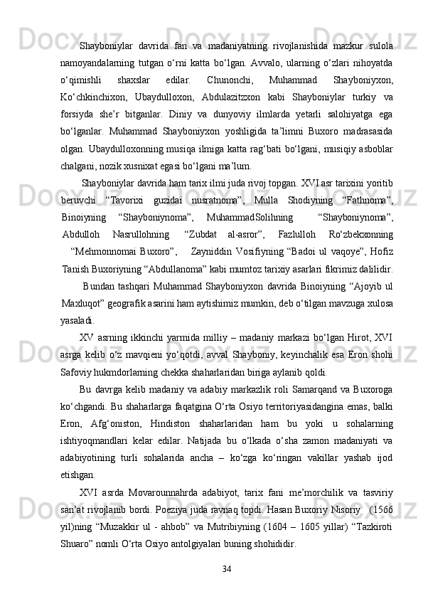 34Shayboniylar   davrida   fan   va   madaniyatning   rivojlanishida   mazkur   sulola
namoyandalarning   tutgan   o‘rni   katta   bo‘lgan.   Avvalo,   ularning   o‘zlari   nihoyatda
o‘qimishli   shaxslar   edilar.   Chunonchi,   Muhammad   Shayboniyxon,
Ko‘chkinchixon,   Ubaydulloxon,   Abdulazitzxon   kabi   Shayboniylar   turkiy   va
forsiyda   she’r   bitganlar.   Diniy   va   dunyoviy   ilmlarda   yetarli   salohiyatga   ega
bo‘lganlar.   Muhammad   Shayboniyxon   yoshligida   ta’limni   Buxoro   madrasasida
olgan. Ubaydulloxonning musiqa ilmiga katta rag‘bati  bo‘lgani, musiqiy asboblar
chalgani, nozik xusnixat egasi bo‘lgani ma’lum.
Shayboniylar   davrida ham   tarix ilmi juda rivoj topgan. XVI asr   tarixini yoritib
beruvchi “Tavorixi guzidai nusratnoma”, Mulla Shodiyning “Fathnoma”,
Binoiyning “Shayboniynoma”, Muhammad Solihning “Shayboniynoma”,
Abdulloh Nasrullohning   “Zubdat al-asror”, Fazlulloh Ro‘zbekxonning
“Mehmonnomai   Buxoro”, Zayniddin   Vosifiyning   “Badoi   ul   vaqoye”,   Hofiz
Tanish Buxoriyning “Abdullanoma” kabi   mumtoz tarixiy   asarlari fikrimiz dalilidir.
Bundan   tashqari   Muhammad   Shayboniyxon   davrida   Binoiyning   “Ajoyib   ul
Maxluqot”   geografik   asarini   ham   aytishimiz   mumkin,   deb   o‘tilgan   mavzuga   xulosa
yasaladi.
XV   asrning   ikkinchi   yarmida   milliy   –   madaniy   markazi   bo‘lgan   Hirot,   XVI
asrga   kelib   o‘z   mavqieni   yo‘qotdi,   avval   Shayboniy,   keyinchalik   esa   Eron   shohi
Safoviy hukmdorlarning chekka shaharlaridan biriga aylanib qoldi.
Bu   davrga   kelib   madaniy   va   adabiy   markazlik   roli   Samarqand   va   Buxoroga
ko‘chgandi. Bu shaharlarga faqatgina O‘rta Osiyo territoriyasidangina emas, balki
Eron,   Afg‘oniston,   Hindiston   shaharlaridan   ham   bu   yoki   u   sohalarning
ishtiyoqmandlari   kelar   edilar.   Natijada   bu   o‘lkada   o‘sha   zamon   madaniyati   va
adabiyotining   turli   sohalarida   ancha   –   ko‘zga   ko‘ringan   vakillar   yashab   ijod
etishgan.
XVI   asrda   Movarounnahrda   adabiyot,   tarix   fani   me’morchilik   va   tasviriy
san’at   rivojlanib   bordi.   Poeziya   juda   ravnaq   topdi.   Hasan   Buxoriy   Nisoriy     (1566
yil)ning   “Muzakkir   ul   -   ahbob”   va   Mutribiyning   (1604   –   1605   yillar)   “Tazkiroti
Shuaro” nomli O‘rta Osiyo antolgiyalari buning shohididir. 