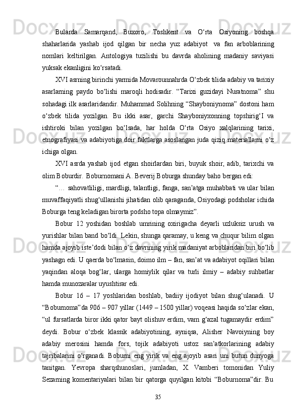 35Bularda   Samarqand,   Buxoro,   Toshkent   va   O‘rta   Osiyoning   boshqa
shaharlarida   yashab   ijod   qilgan   bir   necha   yuz   adabiyot   va   fan   arboblarining
nomlari   keltirilgan.   Antologiya   tuzilishi   bu   davrda   aholining   madaniy   saviyasi
yuksak ekanligini ko‘rsatadi.
XVI   asrning   birinchi   yarmida   Movarounnahrda   O‘zbek   tilida   adabiy   va   tarixiy
asarlarning   paydo   bo‘lishi   maroqli   hodisadir.   “Tarixi   guzidayi   Nuratnoma”   shu
sohadagi ilk asarlaridandir. Muhammad Solihning “Shayboniynoma” dostoni ham
o‘zbek   tilida   yozilgan.   Bu   ikki   asar,   garchi   Shayboniyxonning   topshirig‘I   va
ishtiroki   bilan   yozilgan   bo‘lsada,   har   holda   O‘rta   Osiyo   xalqlarining   tarixi,
etnografiyasi va adabiyotiga doir faktlarga asoslangan juda qiziq materiallarni o‘z
ichiga olgan.
XVI   asrda   yashab   ijod   etgan   shoirlardan   biri,   buyuk   shoir,   adib,   tarixchi   va
olim Boburdir.   Boburnomani A. Beverij Boburga shunday baho bergan edi:
“… sahovatliligi, mardligi, talantligi, fanga, san’atga muhabbati va ular bilan
muvaffaqiyatli shug‘ullanishi jihatidan   olib   qaraganda,   Osiyodagi   podsholar   ichida
Boburga teng keladigan birorta podsho topa olmaymiz”.
Bobur   12   yoshidan   boshlab   umrining   oxirigacha   deyarli   uzluksiz   urush   va
yurishlar bilan band bo‘ldi. Lekin, shunga qaramay, u keng va chuqur bilim olgan
hamda   ajoyib   iste’dodi   bilan   o‘z   davrining   yirik   madaniyat   arboblaridan   biri   bo‘lib
yashagn   edi.   U   qaerda   bo‘lmasin,   doimo   ilm   –   fan,   san’at   va   adabiyot   oqillari   bilan
yaqindan   aloqa   bog‘lar,   ularga   homiylik   qilar   va   turli   ilmiy   –   adabiy   suhbatlar
hamda munozaralar uyushtirar edi.
Bobur   16   –   17   yoshlaridan   boshlab,   badiiy   ijodiyot   bilan   shug‘ulanadi.   U
“Boburnoma”da 906 – 907 yillar (1449 – 1500 yillar) voqeasi haqida so‘zlar ekan,
“ul fursatlarda biror ikki qator bayt olishuv erdim, vam g‘azal tugamaydir erdim”
deydi.   Bobur   o‘zbek   klassik   adabiyotining,   ayniqsa,   Alisher   Navoiyning   boy
adabiy   merosini   hamda   fors,   tojik   adabiyoti   ustoz   san’atkorlarining   adabiy
tajribalarini   o‘rganadi.   Boburni   eng   yirik   va   eng   ajoyib   asari   uni   butun   dunyoga
tanitgan.   Yevropa   sharqshunoslari,   jumladan,   X.   Vamberi   tomonidan   Yuliy
Sezarning   komentariyalari   bilan   bir   qatorga   quyilgan   kitobi   “Boburnoma”dir.   Bu 