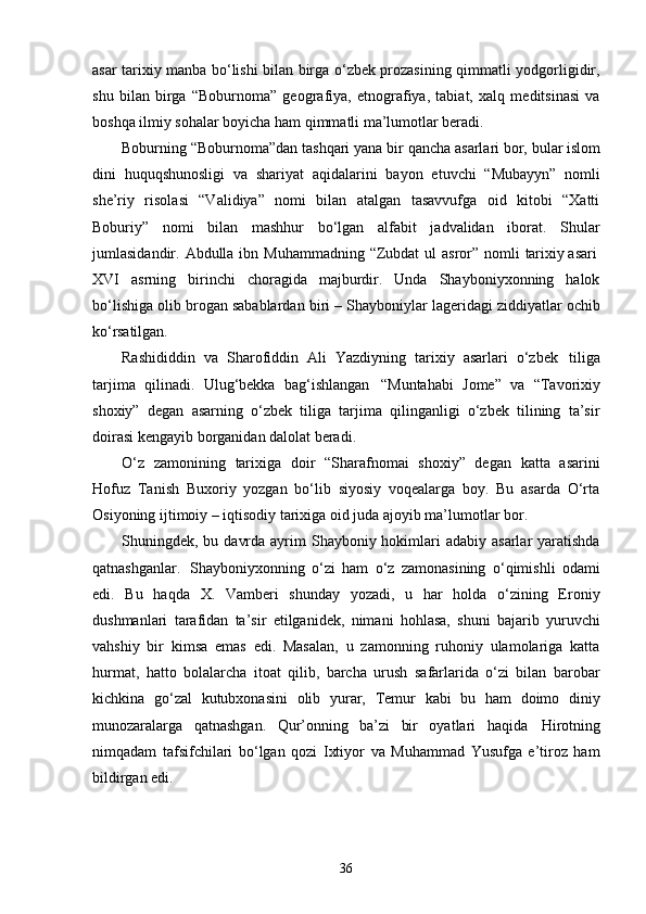 36asar tarixiy manba bo‘lishi bilan birga o‘zbek prozasining qimmatli yodgorligidir,
shu   bilan   birga   “Boburnoma”   geografiya,   etnografiya,   tabiat,   xalq   meditsinasi   va
boshqa ilmiy sohalar boyicha ham qimmatli ma’lumotlar beradi.
Boburning “Boburnoma”dan tashqari yana   bir   qancha   asarlari   bor,   bular   islom
dini   huquqshunosligi   va   shariyat   aqidalarini   bayon   etuvchi   “Mubayyn”   nomli
she’riy   risolasi   “Validiya”   nomi   bilan   atalgan   tasavvufga   oid   kitobi   “Xatti
Boburiy”   nomi   bilan   mashhur   bo‘lgan   alfabit   jadvalidan   iborat.   Shular
jumlasidandir.   Abdulla   ibn   Muhammadning   “Zubdat   ul   asror”   nomli   tarixiy asari
XVI   asrning   birinchi   choragida   majburdir.   Unda   Shayboniyxonning   halok
bo‘lishiga olib brogan sabablardan biri – Shayboniylar lageridagi ziddiyatlar ochib
ko‘rsatilgan.
Rashididdin   va   Sharofiddin   Ali   Yazdiyning   tarixiy   asarlari   o‘zbek   tiliga
tarjima   qilinadi.   Ulug‘bekka   bag‘ishlangan   “Muntahabi   Jome”   va   “Tavorixiy
shoxiy”   degan   asarning   o‘zbek   tiliga   tarjima   qilinganligi   o‘zbek   tilining   ta’sir
doirasi kengayib borganidan dalolat beradi.
O‘z   zamonining   tarixiga   doir   “Sharafnomai   shoxiy”   degan   katta   asarini
Hofuz   Tanish   Buxoriy   yozgan   bo‘lib   siyosiy   voqealarga   boy.   Bu   asarda   O‘rta
Osiyoning ijtimoiy – iqtisodiy tarixiga oid juda ajoyib ma’lumotlar bor.
Shuningdek, bu davrda  ayrim  Shayboniy hokimlari  adabiy asarlar  yaratishda
qatnashganlar.   Shayboniyxonning   o‘zi   ham   o‘z   zamonasining   o‘qimishli   odami
edi.   Bu   haqda   X.   Vamberi   shunday   yozadi,   u   har   holda   o‘zining   Eroniy
dushmanlari   tarafidan   ta’sir   etilganidek,   nimani   hohlasa,   shuni   bajarib   yuruvchi
vahshiy   bir   kimsa   emas   edi.   Masalan,   u   zamonning   ruhoniy   ulamolariga   katta
hurmat,   hatto   bolalarcha   itoat   qilib,   barcha   urush   safarlarida   o‘zi   bilan   barobar
kichkina   go‘zal   kutubxonasini   olib   yurar,   Temur   kabi   bu   ham   doimo   diniy
munozaralarga   qatnashgan.   Qur’onning   ba’zi   bir   oyatlari   haqida   Hirotning
nimqadam   tafsifchilari   bo‘lgan   qozi   Ixtiyor   va   Muhammad   Yusufga   e’tiroz   ham
bildirgan edi. 