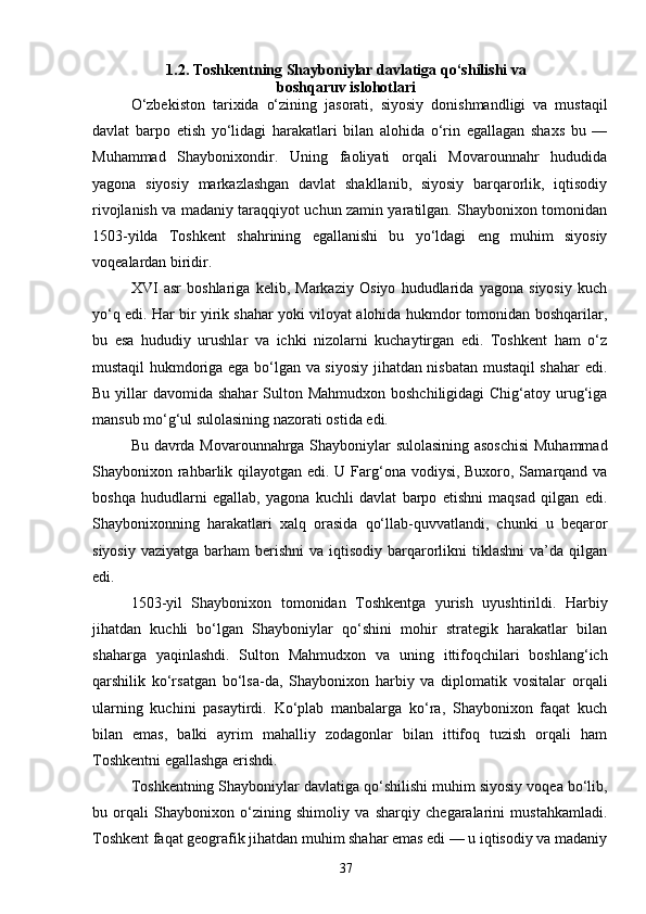 371.2. Toshkentning Shayboniylar davlatiga qo‘shilishi va
boshqaruv islohotlari
O‘zbekiston   tarixida   o‘zining   jasorati,   siyosiy   donishmandligi   va   mustaqil
davlat   barpo   etish   yo‘lidagi   harakatlari   bilan   alohida   o‘rin   egallagan   shaxs   bu   —
Muhammad   Shaybonixondir.   Uning   faoliyati   orqali   Movarounnahr   hududida
yagona   siyosiy   markazlashgan   davlat   shakllanib,   siyosiy   barqarorlik,   iqtisodiy
rivojlanish va madaniy taraqqiyot uchun zamin yaratilgan. Shaybonixon tomonidan
1503-yilda   Toshkent   shahrining   egallanishi   bu   yo‘ldagi   eng   muhim   siyosiy
voqealardan biridir.
XVI   asr   boshlariga   kelib,   Markaziy   Osiyo   hududlarida   yagona   siyosiy   kuch
yo‘q edi. Har bir yirik shahar yoki viloyat alohida hukmdor tomonidan boshqarilar,
bu   esa   hududiy   urushlar   va   ichki   nizolarni   kuchaytirgan   edi.   Toshkent   ham   o‘z
mustaqil hukmdoriga ega bo‘lgan va siyosiy jihatdan nisbatan mustaqil shahar edi.
Bu yillar  davomida shahar  Sulton Mahmudxon  boshchiligidagi  Chig‘atoy urug‘iga
mansub mo‘g‘ul sulolasining nazorati ostida edi.
Bu davrda Movarounnahrga Shayboniylar sulolasining asoschisi  Muhammad
Shaybonixon rahbarlik qilayotgan edi. U Farg‘ona vodiysi, Buxoro, Samarqand va
boshqa   hududlarni   egallab,   yagona   kuchli   davlat   barpo   etishni   maqsad   qilgan   edi.
Shaybonixonning   harakatlari   xalq   orasida   qo‘llab-quvvatlandi,   chunki   u   beqaror
siyosiy  vaziyatga  barham  berishni  va  iqtisodiy  barqarorlikni   tiklashni   va’da  qilgan
edi.
1503-yil   Shaybonixon   tomonidan   Toshkentga   yurish   uyushtirildi.   Harbiy
jihatdan   kuchli   bo‘lgan   Shayboniylar   qo‘shini   mohir   strategik   harakatlar   bilan
shaharga   yaqinlashdi.   Sulton   Mahmudxon   va   uning   ittifoqchilari   boshlang‘ich
qarshilik   ko‘rsatgan   bo‘lsa-da,   Shaybonixon   harbiy   va   diplomatik   vositalar   orqali
ularning   kuchini   pasaytirdi.   Ko‘plab   manbalarga   ko‘ra,   Shaybonixon   faqat   kuch
bilan   emas,   balki   ayrim   mahalliy   zodagonlar   bilan   ittifoq   tuzish   orqali   ham
Toshkentni egallashga erishdi.
Toshkentning Shayboniylar davlatiga qo‘shilishi muhim siyosiy voqea bo‘lib,
bu   orqali   Shaybonixon   o‘zining   shimoliy   va   sharqiy   chegaralarini   mustahkamladi.
Toshkent faqat geografik jihatdan muhim shahar emas edi — u iqtisodiy va madaniy 
