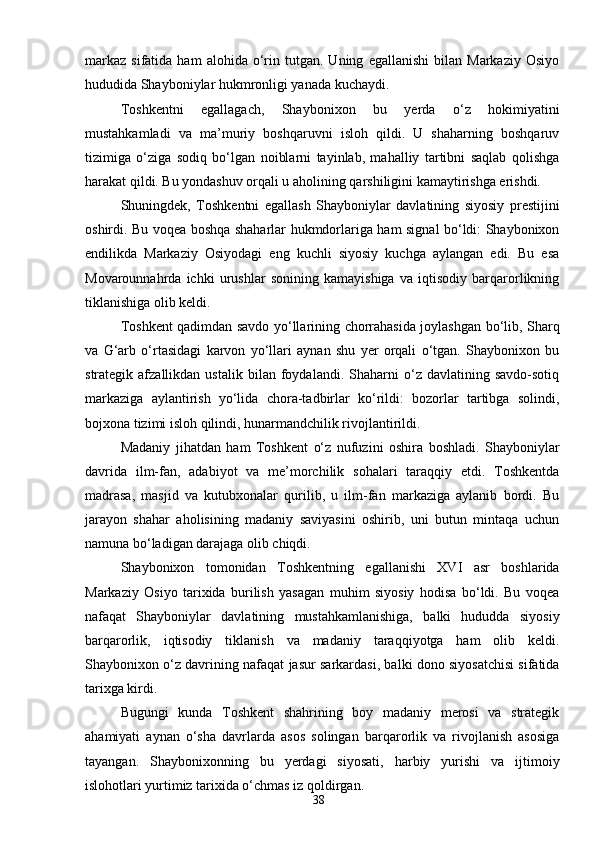 38markaz   sifatida   ham   alohida  o‘rin   tutgan.  Uning   egallanishi   bilan  Markaziy   Osiyo
hududida Shayboniylar hukmronligi yanada kuchaydi.
Toshkentni   egallagach,   Shaybonixon   bu   yerda   o‘z   hokimiyatini
mustahkamladi   va   ma’muriy   boshqaruvni   isloh   qildi.   U   shaharning   boshqaruv
tizimiga   o‘ziga   sodiq   bo‘lgan   noiblarni   tayinlab,   mahalliy   tartibni   saqlab   qolishga
harakat qildi. Bu yondashuv orqali u aholining qarshiligini kamaytirishga erishdi.
Shuningdek,   Toshkentni   egallash   Shayboniylar   davlatining   siyosiy   prestijini
oshirdi. Bu voqea boshqa shaharlar hukmdorlariga ham signal bo‘ldi: Shaybonixon
endilikda   Markaziy   Osiyodagi   eng   kuchli   siyosiy   kuchga   aylangan   edi.   Bu   esa
Movarounnahrda   ichki   urushlar   sonining   kamayishiga   va   iqtisodiy   barqarorlikning
tiklanishiga olib keldi.
Toshkent qadimdan savdo yo‘llarining chorrahasida joylashgan bo‘lib, Sharq
va   G‘arb   o‘rtasidagi   karvon   yo‘llari   aynan   shu   yer   orqali   o‘tgan.   Shaybonixon   bu
strategik  afzallikdan   ustalik   bilan  foydalandi.   Shaharni   o‘z   davlatining   savdo-sotiq
markaziga   aylantirish   yo‘lida   chora-tadbirlar   ko‘rildi:   bozorlar   tartibga   solindi,
bojxona tizimi isloh qilindi, hunarmandchilik rivojlantirildi.
Madaniy   jihatdan   ham   Toshkent   o‘z   nufuzini   oshira   boshladi.   Shayboniylar
davrida   ilm-fan,   adabiyot   va   me’morchilik   sohalari   taraqqiy   etdi.   Toshkentda
madrasa,   masjid   va   kutubxonalar   qurilib,   u   ilm-fan   markaziga   aylanib   bordi.   Bu
jarayon   shahar   aholisining   madaniy   saviyasini   oshirib,   uni   butun   mintaqa   uchun
namuna bo‘ladigan darajaga olib chiqdi.
Shaybonixon   tomonidan   Toshkentning   egallanishi   XVI   asr   boshlarida
Markaziy   Osiyo   tarixida   burilish   yasagan   muhim   siyosiy   hodisa   bo‘ldi.   Bu   voqea
nafaqat   Shayboniylar   davlatining   mustahkamlanishiga,   balki   hududda   siyosiy
barqarorlik,   iqtisodiy   tiklanish   va   madaniy   taraqqiyotga   ham   olib   keldi.
Shaybonixon o‘z davrining nafaqat jasur sarkardasi, balki dono siyosatchisi sifatida
tarixga kirdi.
Bugungi   kunda   Toshkent   shahrining   boy   madaniy   merosi   va   strategik
ahamiyati   aynan   o‘sha   davrlarda   asos   solingan   barqarorlik   va   rivojlanish   asosiga
tayangan.   Shaybonixonning   bu   yerdagi   siyosati,   harbiy   yurishi   va   ijtimoiy
islohotlari yurtimiz tarixida o‘chmas iz qoldirgan. 
