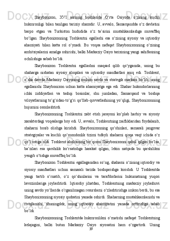 39Shaybonixon,   XVI   asrning   boshlarida   O‘rta   Osiyoda   o‘zining   kuchli
hukmronligi   bilan   tanilgan   tarixiy   shaxsdir.   U,   avvalo,   Samarqandda   o‘z   davlatini
barpo   etgan   va   Turkiston   hududida   o‘z   ta’sirini   mustahkamlashga   muvaffaq
bo‘lgan.   Shaybonixonning   Toshkentni   egallashi   esa   o‘zining   siyosiy   va   iqtisodiy
ahamiyati   bilan   katta   rol   o‘ynadi.   Bu   voqea   nafaqat   Shaybonixonning   o‘zining
ambitsiyalarini amalga oshirishi, balki Markaziy Osiyo tarixining yangi sahifasining
ochilishiga sabab bo‘ldi.
Shaybonixon   Toshkentni   egallashni   maqsad   qilib   qo‘yganida,   uning   bu
shaharga   nisbatan   siyosiy   aloqalari   va   iqtisodiy   manfaatlari   aniq   edi.   Toshkent,
o‘sha davrda Markaziy Osiyoning muhim savdo va strategik markazi bo‘lib, uning
egallanishi   Shaybonixon   uchun   katta   ahamiyatga   ega   edi.   Shahar   hukmdorlarining
ichki   ziddiyatlari   va   tashqi   bosimlar,   shu   jumladan,   Samarqand   va   boshqa
viloyatlarning to‘g‘ridan-to‘g‘ri  qo‘llab-quvvatlashining  yo‘qligi, Shaybonixonning
hujumini osonlashtirdi.
Shaybonixonning   Toshkentni   zabt   etish   jarayoni   ko‘plab   harbiy   va   siyosiy
xarakterdagi voqealarga boy edi. U, avvalo, Toshkentning zaifliklaridan foydalanib,
shaharni   bosib   olishga   kirishdi.   Shaybonixonning   qo‘shinlari,   samarali   jangovar
strategiyalar   va   kuchli   qo‘mondonlik   tizimi   tufayli   shaharni   qisqa   vaqt   ichida   o‘z
qo‘l ostiga oldi. Toshkent aholisining bir qismi Shaybonixonni qabul qilgan bo‘lsa,
ba’zilari   esa   qarshilik   ko‘rsatishga   harakat   qilgan,   lekin   natijada   bu   qarshilikni
yengib o‘tishga muvaffaq bo‘ldi.
Shaybonixon Toshkentni  egallaganidan so‘ng, shaharni  o‘zining iqtisodiy va
siyosiy   manfaatlari   uchun   samarali   tarzda   boshqarishga   kirishdi.   U   Toshkentda
yangi   tartib   o‘rnatib,   o‘z   qo‘shinlarini   va   tarafdorlarini   hukumatning   yuqori
lavozimlariga   joylashtirdi.   Iqtisodiy   jihatdan,   Toshkentning   markaziy   joylashuvi
uning savdo yo‘llarida o‘rganilmagan resurslarni o‘zlashtirishga imkon berdi, bu esa
Shaybonixonning siyosiy qudratini yanada oshirdi. Shaharning mustahkamlanishi va
rivojlanishi,   shuningdek,   uning   iqtisodiy   ahamiyatini   yanada   orttirishga   sabab
bo‘ldi.
Shaybonixonning   Toshkentda   hukmronlikni   o‘rnatishi   nafaqat   Toshkentning
kelajagini,   balki   butun   Markaziy   Osiyo   siyosatini   ham   o‘zgartirdi.   Uning 
