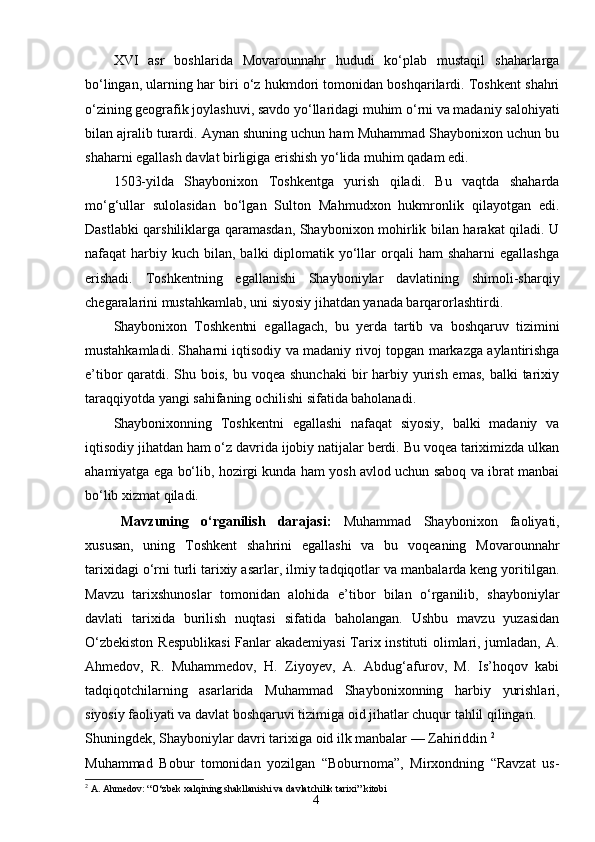 4XVI   asr   boshlarida   Movarounnahr   hududi   ko‘plab   mustaqil   shaharlarga
bo‘lingan, ularning har biri o‘z hukmdori tomonidan boshqarilardi. Toshkent shahri
o‘zining geografik joylashuvi, savdo yo‘llaridagi muhim o‘rni va madaniy salohiyati
bilan ajralib turardi. Aynan shuning uchun ham Muhammad Shaybonixon uchun bu
shaharni egallash davlat birligiga erishish yo‘lida muhim qadam edi.
1503-yilda   Shaybonixon   Toshkentga   yurish   qiladi.   Bu   vaqtda   shaharda
mo‘g‘ullar   sulolasidan   bo‘lgan   Sulton   Mahmudxon   hukmronlik   qilayotgan   edi.
Dastlabki qarshiliklarga qaramasdan, Shaybonixon mohirlik bilan harakat qiladi. U
nafaqat  harbiy kuch  bilan,  balki  diplomatik yo‘llar  orqali  ham   shaharni   egallashga
erishadi.   Toshkentning   egallanishi   Shayboniylar   davlatining   shimoli-sharqiy
chegaralarini mustahkamlab, uni siyosiy jihatdan yanada barqarorlashtirdi.
Shaybonixon   Toshkentni   egallagach,   bu   yerda   tartib   va   boshqaruv   tizimini
mustahkamladi. Shaharni iqtisodiy va madaniy rivoj topgan markazga aylantirishga
e’tibor  qaratdi. Shu bois,  bu voqea shunchaki  bir  harbiy yurish emas,  balki  tarixiy
taraqqiyotda yangi sahifaning ochilishi sifatida baholanadi.
Shaybonixonning   Toshkentni   egallashi   nafaqat   siyosiy,   balki   madaniy   va
iqtisodiy jihatdan ham o‘z davrida ijobiy natijalar berdi. Bu voqea tariximizda ulkan
ahamiyatga ega bo‘lib, hozirgi kunda ham yosh avlod uchun saboq va ibrat manbai
bo‘lib xizmat qiladi.
Mavzuning   o‘rganilish   darajasi :   Muhammad   Shaybonixon   faoliyati,
xususan,   uning   Toshkent   shahrini   egallashi   va   bu   voqeaning   Movarounnahr
tarixidagi o‘rni turli tarixiy asarlar, ilmiy tadqiqotlar va manbalarda keng yoritilgan.
Mavzu   tarixshunoslar   tomonidan   alohida   e’tibor   bilan   o‘rganilib,   shayboniylar
davlati   tarixida   burilish   nuqtasi   sifatida   baholangan.   Ushbu   mavzu   yuzasidan
O‘zbekiston Respublikasi  Fanlar akademiyasi  Tarix instituti olimlari, jumladan, A.
Ahmedov,   R.   Muhammedov,   H.   Ziyoyev,   A.   Abdug‘afurov,   M.   Is’hoqov   kabi
tadqiqotchilarning   asarlarida   Muhammad   Shaybonixonning   harbiy   yurishlari,
siyosiy faoliyati va davlat boshqaruvi tizimiga oid jihatlar chuqur tahlil qilingan.
Shuningdek, Shayboniylar davri tarixiga oid ilk manbalar — Zahiriddin  2
Muhammad   Bobur   tomonidan   yozilgan   “Boburnoma”,   Mirxondning   “Ravzat   us-
2
  A. Ahmedov: “O‘zbek xalqining shakllanishi va davlatchilik tarixi” kitobi 