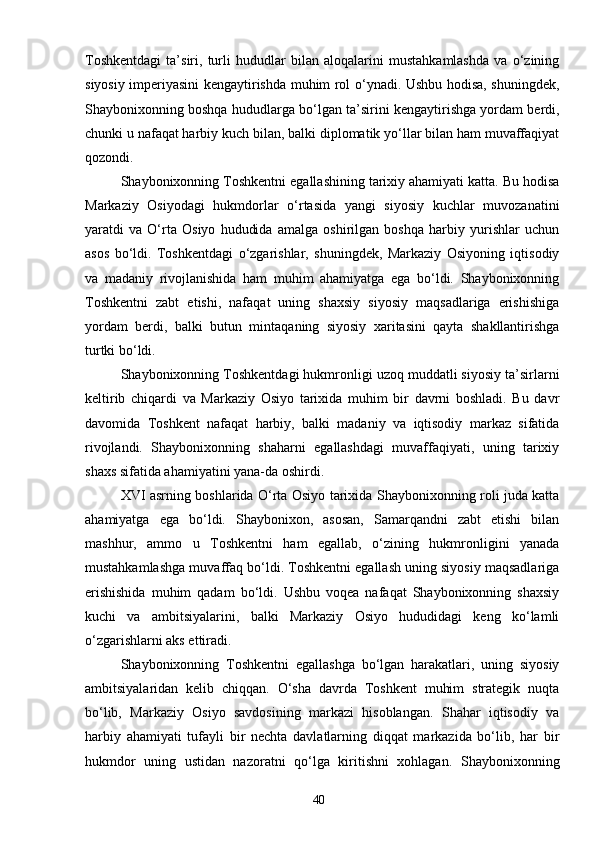 40Toshkentdagi   ta’siri,   turli   hududlar   bilan   aloqalarini   mustahkamlashda   va   o‘zining
siyosiy imperiyasini kengaytirishda muhim rol o‘ynadi. Ushbu hodisa, shuningdek,
Shaybonixonning boshqa hududlarga bo‘lgan ta’sirini kengaytirishga yordam berdi,
chunki u nafaqat harbiy kuch bilan, balki diplomatik yo‘llar bilan ham muvaffaqiyat
qozondi.
Shaybonixonning Toshkentni egallashining tarixiy ahamiyati katta. Bu hodisa
Markaziy   Osiyodagi   hukmdorlar   o‘rtasida   yangi   siyosiy   kuchlar   muvozanatini
yaratdi   va   O‘rta   Osiyo   hududida   amalga   oshirilgan   boshqa   harbiy   yurishlar   uchun
asos   bo‘ldi.   Toshkentdagi   o‘zgarishlar,   shuningdek,   Markaziy   Osiyoning   iqtisodiy
va   madaniy   rivojlanishida   ham   muhim   ahamiyatga   ega   bo‘ldi.   Shaybonixonning
Toshkentni   zabt   etishi,   nafaqat   uning   shaxsiy   siyosiy   maqsadlariga   erishishiga
yordam   berdi,   balki   butun   mintaqaning   siyosiy   xaritasini   qayta   shakllantirishga
turtki bo‘ldi.
Shaybonixonning Toshkentdagi hukmronligi uzoq muddatli siyosiy ta’sirlarni
keltirib   chiqardi   va   Markaziy   Osiyo   tarixida   muhim   bir   davrni   boshladi.   Bu   davr
davomida   Toshkent   nafaqat   harbiy,   balki   madaniy   va   iqtisodiy   markaz   sifatida
rivojlandi.   Shaybonixonning   shaharni   egallashdagi   muvaffaqiyati,   uning   tarixiy
shaxs sifatida ahamiyatini yana-da oshirdi.
XVI asrning boshlarida O‘rta Osiyo tarixida Shaybonixonning roli juda katta
ahamiyatga   ega   bo‘ldi.   Shaybonixon,   asosan,   Samarqandni   zabt   etishi   bilan
mashhur,   ammo   u   Toshkentni   ham   egallab,   o‘zining   hukmronligini   yanada
mustahkamlashga muvaffaq bo‘ldi. Toshkentni egallash uning siyosiy maqsadlariga
erishishida   muhim   qadam   bo‘ldi.   Ushbu   voqea   nafaqat   Shaybonixonning   shaxsiy
kuchi   va   ambitsiyalarini,   balki   Markaziy   Osiyo   hududidagi   keng   ko‘lamli
o‘zgarishlarni aks ettiradi.
Shaybonixonning   Toshkentni   egallashga   bo‘lgan   harakatlari,   uning   siyosiy
ambitsiyalaridan   kelib   chiqqan.   O‘sha   davrda   Toshkent   muhim   strategik   nuqta
bo‘lib,   Markaziy   Osiyo   savdosining   markazi   hisoblangan.   Shahar   iqtisodiy   va
harbiy   ahamiyati   tufayli   bir   nechta   davlatlarning   diqqat   markazida   bo‘lib,   har   bir
hukmdor   uning   ustidan   nazoratni   qo‘lga   kiritishni   xohlagan.   Shaybonixonning 