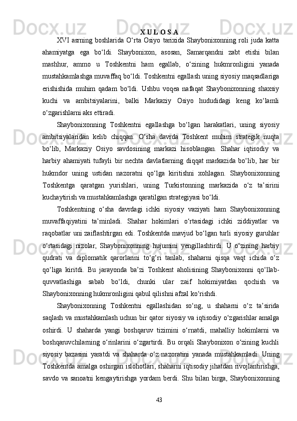 43X   U   L   O S   A
XVI   asrning   boshlarida   O‘rta   Osiyo   tarixida   Shaybonixonning   roli   juda   katta
ahamiyatga   ega   bo‘ldi.   Shaybonixon,   asosan,   Samarqandni   zabt   etishi   bilan
mashhur,   ammo   u   Toshkentni   ham   egallab,   o‘zining   hukmronligini   yanada
mustahkamlashga muvaffaq bo‘ldi. Toshkentni egallash uning siyosiy maqsadlariga
erishishida   muhim   qadam   bo‘ldi.   Ushbu   voqea   nafaqat   Shaybonixonning   shaxsiy
kuchi   va   ambitsiyalarini,   balki   Markaziy   Osiyo   hududidagi   keng   ko‘lamli
o‘zgarishlarni aks ettiradi.
Shaybonixonning   Toshkentni   egallashga   bo‘lgan   harakatlari,   uning   siyosiy
ambitsiyalaridan   kelib   chiqqan.   O‘sha   davrda   Toshkent   muhim   strategik   nuqta
bo‘lib,   Markaziy   Osiyo   savdosining   markazi   hisoblangan.   Shahar   iqtisodiy   va
harbiy   ahamiyati   tufayli   bir   nechta   davlatlarning   diqqat   markazida   bo‘lib,   har   bir
hukmdor   uning   ustidan   nazoratni   qo‘lga   kiritishni   xohlagan.   Shaybonixonning
Toshkentga   qaratgan   yurishlari,   uning   Turkistonning   markazida   o‘z   ta’sirini
kuchaytirish va mustahkamlashga qaratilgan strategiyasi bo‘ldi.
Toshkentning   o‘sha   davrdagi   ichki   siyosiy   vaziyati   ham   Shaybonixonning
muvaffaqiyatini   ta’minladi.   Shahar   hokimlari   o‘rtasidagi   ichki   ziddiyatlar   va
raqobatlar uni zaiflashtirgan edi. Toshkentda mavjud bo‘lgan turli siyosiy guruhlar
o‘rtasidagi   nizolar,   Shaybonixonning   hujumini   yengillashtirdi.   U   o‘zining   harbiy
qudrati   va   diplomatik   qarorlarini   to‘g‘ri   tanlab,   shaharni   qisqa   vaqt   ichida   o‘z
qo‘liga   kiritdi.   Bu   jarayonda   ba’zi   Toshkent   aholisining   Shaybonixonni   qo‘llab-
quvvatlashiga   sabab   bo‘ldi,   chunki   ular   zaif   hokimiyatdan   qochish   va
Shaybonixonning hukmronligini qabul qilishni afzal ko‘rishdi.
Shaybonixonning   Toshkentni   egallashidan   so‘ng,   u   shaharni   o‘z   ta’sirida
saqlash va mustahkamlash uchun bir qator siyosiy va iqtisodiy o‘zgarishlar amalga
oshirdi.   U   shaharda   yangi   boshqaruv   tizimini   o‘rnatdi,   mahalliy   hokimlarni   va
boshqaruvchilarning   o‘rinlarini   o‘zgartirdi.   Bu   orqali   Shaybonixon   o‘zining   kuchli
siyosiy   bazasini   yaratdi   va   shaharda   o‘z   nazoratini   yanada   mustahkamladi.   Uning
Toshkentda amalga oshirgan islohotlari, shaharni iqtisodiy jihatdan rivojlantirishga,
savdo va  sanoatni  kengaytirishga  yordam  berdi. Shu bilan birga, Shaybonixonning 