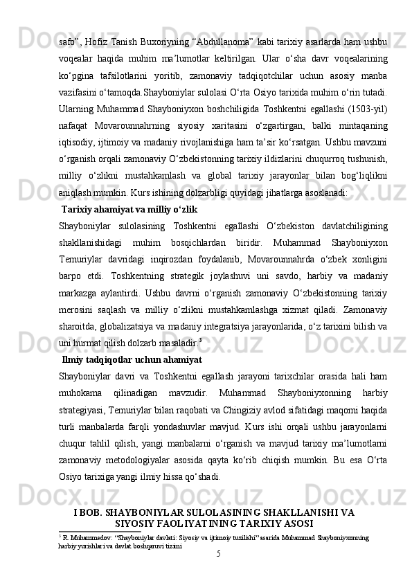 5safo”, Hofiz Tanish Buxoriyning “Abdullanoma” kabi tarixiy asarlarda ham  ushbu
voqealar   haqida   muhim   ma’lumotlar   keltirilgan.   Ular   o‘sha   davr   voqealarining
ko‘pgina   tafsilotlarini   yoritib,   zamonaviy   tadqiqotchilar   uchun   asosiy   manba
vazifasini o‘tamoqda. Shayboniylar sulolasi O‘rta Osiyo tarixida muhim o‘rin tutadi.
Ularning   Muhammad   Shayboniyxon   boshchiligida   Toshkentni   egallashi   (1503-yil)
nafaqat   Movarounnahrning   siyosiy   xaritasini   o‘zgartirgan,   balki   mintaqaning
iqtisodiy, ijtimoiy va madaniy rivojlanishiga ham ta’sir ko‘rsatgan. Ushbu mavzuni
o‘rganish orqali zamonaviy O‘zbekist onning tarixiy ildizlarini chuqurroq tushunish,
milliy   o‘zlikni   mustahkamlash   va   global   tarixiy   jarayonlar   bilan   bog‘liqlikni
aniqlash mumkin. Kurs ishining dolzarbligi quyidagi jihatlarga asoslanadi:
 Tarixiy ahamiyat va milliy o‘zlik
Shayboniylar   sulolasining   Toshkentni   egallashi   O‘zbekiston   davlatchiligining
shakllanishidagi   muhim   bosqichlardan   biridir.   Muhammad   Shayboniyxon
Temuriylar   davridagi   inqirozdan   foydalanib,   Movarounnahrda   o‘zbek   xonligini
barpo   etdi.   Toshkentning   strategik   joylashuvi   uni   savdo,   harbiy   va   madaniy
markazga   aylantirdi.   Ushbu   davrni   o‘rganish   zamonaviy   O‘zbekistonning   tarixiy
merosini   saqlash   va   milliy   o‘zlikni   mustahkamlashga   xizmat   qiladi.   Zamonaviy
sharoitda, globalizatsiya va madaniy integratsiya jarayonlarida, o‘z tarixini bilish va
uni hurmat qilish dolzarb masaladir. 3
 Ilmiy tadqiqotlar uchun ahamiyat
Shayboniylar   davri   va   Toshkentni   egallash   jarayoni   tarixchilar   orasida   hali   ham
muhokama   qilinadigan   mavzudir.   Muhammad   Shayboniyxonning   harbiy
strategiyasi, Temuriylar bilan raqobati va Chingiziy avlod sifatidagi maqomi haqida
turli   manbalarda   farqli   yondashuvlar   mavjud.   Kurs   ishi   orqali   ushbu   jarayonlarni
chuqur   tahlil   qilish,   yangi   manbalarni   o‘rganish   va   mavjud   tarixiy   ma’lumotlarni
zamonaviy   metodologiyalar   asosida   qayta   ko‘rib   chiqish   mumkin.   Bu   esa   O‘rta
Osiyo tarixiga yangi ilmiy hissa qo‘shadi.
I BOB.   SHAYBONIYLAR SULOLASINING SHAKLLANISHI VA
SIYOSIY FAOLIYATINING TARIXIY ASOSI
3
  R. Muhammedov: “Shayboniylar davlati: Siyosiy va ijtimoiy tuzilishi” asarida Muhammad Shayboniyxonning 
harbiy yurishlari va davlat boshqaruvi tizimi 