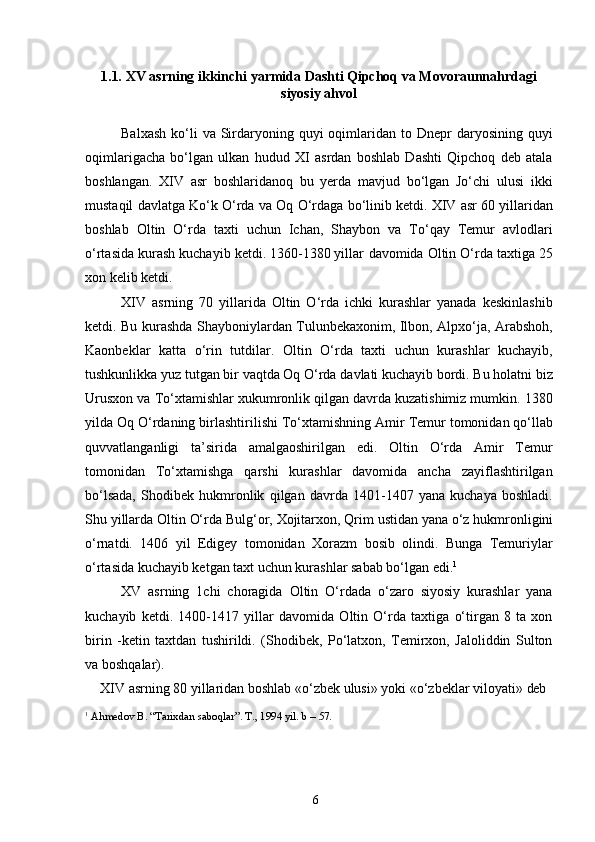 61.1. XV   asrning   ikkinchi   yarmida   Dashti   Qipchoq   va   Movoraunnahrdagi
siyosiy ahvol
Balxash  ko‘li  va  Sirdaryoning  quyi   oqimlaridan  to Dnepr   daryosining quyi
oqimlarigacha   bo‘lgan   ulkan   hudud   XI   asrdan   boshlab   Dashti   Qipchoq   deb   atala
boshlangan.   XIV   asr   boshlaridanoq   bu   yerda   mavjud   bo‘lgan   Jo‘chi   ulusi   ikki
mustaqil   davlatga   Ko‘k O‘rda va   Oq   O‘rdaga   bo‘linib   ketdi. XIV   asr   60 yillaridan
boshlab   Oltin   O‘rda   taxti   uchun   Ichan,   Shaybon   va   To‘qay   Temur   avlodlari
o‘rtasida kurash kuchayib ketdi. 1360-1380 yillar   davomida Oltin O‘rda   taxtiga   25
xon kelib ketdi.
XIV   asrning   70   yillarida   Oltin   O‘rda   ichki   kurashlar   yanada   keskinlashib
ketdi. Bu kurashda Shayboniylardan Tulunbekaxonim, Ilbon, Alpxo‘ja, Arabshoh,
Kaonbeklar   katta   o‘rin   tutdilar.   Oltin   O‘rda   taxti   uchun   kurashlar   kuchayib,
tushkunlikka   yuz   tutgan   bir   vaqtda   Oq   O‘rda   davlati   kuchayib   bordi.   Bu   holatni   biz
Urusxon va To‘xtamishlar xukumronlik qilgan davrda kuzatishimiz mumkin. 1380
yilda   Oq   O‘rdaning   birlashtirilishi   To‘xtamishning   Amir   Temur   tomonidan   qo‘llab
quvvatlanganligi   ta’sirida   amalgaoshirilgan   edi.   Oltin   O‘rda   Amir   Temur
tomonidan   To‘xtamishga   qarshi   kurashlar   davomida   ancha   zayiflashtirilgan
bo‘lsada,   Shodibek   hukmronlik   qilgan   davrda   1401-1407   yana   kuchaya   boshladi.
Shu   yillarda   Oltin   O‘rda   Bulg‘or,   Xojitarxon,   Qrim   ustidan   yana   o‘z   hukmronligini
o‘rnatdi.   1406   yil   Edigey   tomonidan   Xorazm   bosib   olindi.   Bunga   Temuriylar
o‘rtasida kuchayib ketgan taxt uchun kurashlar sabab bo‘lgan edi. 1
XV   asrning   1chi   choragida   Oltin   O‘rdada   o‘zaro   siyosiy   kurashlar   yana
kuchayib   ketdi.   1400-1417   yillar   davomida   Oltin   O‘rda   taxtiga   o‘tirgan   8   ta   xon
birin   -ketin   taxtdan   tushirildi.   (Shodibek,   Po‘latxon,   Temirxon,   Jaloliddin   Sulton
va boshqalar).
XIV   asrning   80 yillaridan   boshlab «o‘zbek   ulusi»   yoki   «o‘zbeklar   viloyati»   deb
1
  Ahmedov   B.   “Tarixdan   saboqlar”.   T.,   1994   yil.   b   –   57. 