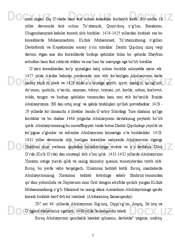 7nom   olgan.   Oq   O‘rdada   ham   taxt   uchun   kurashlar   kuchayib   ketdi.   Bir   necha   10
yillar   davomida   taxt   uchun   To‘xtamish,   Quyirchoq   o‘g‘lon,   Barakxon,
Ulugmuhammad kabilar kurash olib bordilar. 1424-1425 yillardan boshlab esa bu
kurashlarda   Muhammadxon,   Kichik   Muhammad,   To‘xtamishning   o‘gillari
Davlatberdi   va   Kepakxonlar   asosiy   o‘rin   tutadilar.   Dashti   Qipchoq   uzoq   vaqt
davom   etgan   ana   shu   kurashlarda   boshqa   qabilalar   bilan   bir   qatorda   Shaybon
avlodlari ham faol ishtirok etdilar va ma’lum   bir   mavqega   ega   bo‘lib   bordilar.
O‘zaro   kurashlardan   ko‘p   qiynalgan   halq   uchun   tinchlik   nihoyatda   zarur   edi.
1427   yilda   Alasha   bahodir   yordamida   xon   etib   ko‘tarilgan   Abulxayrxon   katta
harbiy   kuch   to‘pladi   va   1428   yilda   o‘z   ulusiga   qaytib,   qiyot,   mang‘it,   qo‘ng‘irot,
do‘rmon,   qushchi,   o‘tarchi,   nayman,   tuboyi,   toymas,   jot,   korlik,   ushun,   kurlovut,
echki,   tangut,   va   boshqa   qabilalar   tomonidan   ham   xon   etib   ko‘tarildi.   Bunda
Abulxayrxonni   200   dan   ortiq   urug‘   va   qabila   boshliqlari   qo‘llab   quvvatladilar.   1428   -
29   yillarda   ko‘chmanchi   o‘zbeklar   Janubi-G‘arbiy   Sibirdagi   Tura   shahrini   qo‘lga
kiritdilar   va   bu   shahar   1446   yilgacha   Abulxayrxon   davlatining   poytaxti   bo‘lib
qoldi. Abulxayrxonning bu muvaffaqiyati tezda butun Dashti Qipchokqa yoyildi va
ko‘pgina   o‘glonlar   va   sultonlar   Abulxayrxon   hizmatiga   o‘ta   boshladilar.   1428-
1431   yillar   davomida   olib   borilgan   kurashlar   natijasida   Abulxayrxon   ilgarigi
Shaybon   ulusi   yerlarini   qaytadan   birlashtirishga   erishdi   va   o‘z   davlatini   Oltin
O‘rda   (Ko‘k   O‘rda)   dan   mustaqil   deb   e’lon   qildi.   1431-1432   yillarda   Abulxayrxon
Xorazm   ustiga   yurish   qildi   va   uning   shimoliy   qismini   temuriylardan   tortib   oldi.
Biroq,   bu   yerda   vabo   tarqalgach,   Xorazmni   tashlab   ketdi.   Biroq,   manbalarda
Abulxayrxonning     Xorazmni     tashlab     ketishiga     sabab     Shohrux tomonidan
qo‘shin yuborilishi va Xojitarxon xoni Orol dengizi atrofida qochib yurgan Kichik
Muhammadning o‘g‘li Maxmud va uning ukasi Axmadxon Abulxayrxonga qarshi
kurash boshlab havf deb ko‘rsatiladi. (Abdurazzoq  Samarqandiy).
XV   asr   40   -yillarda   Abulxayrxon   Sig‘noq,   Oqqo‘rg‘on,   Arquq,   So‘zoq   va
O‘zgand shaharlarini egalladi. 1448 yilda Samarqandni   taladi.
Biroq   Abulxayrxon   qanchalik   harakat   qilmasin,   davlatda"   yagona,   mutloq 