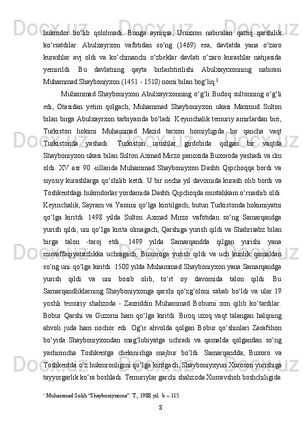 8hukmdor   bo‘lib   qololmadi.   Bunga   ayniqsa,   Urusxon   nabiralari   qattiq   qarshilik
ko‘rsatdilar.   Abulxayrxon   vafotidan   so‘ng   (1469)   esa,   davlatda   yana   o‘zaro
kurashlar   avj   oldi   va   ko‘chmanchi   o‘zbeklar   davlati   o‘zaro   kurashlar   natijasida
yemirildi.   Bu   davlatning   qayta   birlashtirilishi   Abulxayrxonning   nabirasi
Muhammad Shayboniyxon   (1451   -   1510)   nomi   bilan   bog‘liq. 1
Muhammad   Shayboniyxon   Abulxayrxonning   o‘g‘li   Budoq   sultonning   o‘g‘li
edi,   Otasidan   yetim   qolgach,   Muhammad   Shayboniyxon   ukasi   Maxmud   Sulton
bilan birga Abulxayrxon tarbiyasida bo‘ladi. Keyinchalik temuriy amirlardan biri,
Turkiston   hokimi   Muhammad   Mazid   tarxon   homiyligida   bir   qancha   vaqt
Turkistonda   yashadi.   Turkiston   urushlar   girdobida   qolgan   bir   vaqtda
Shayboniyxon   ukasi   bilan   Sulton   Axmad   Mirzo   panoxida   Buxoroda yashadi   va   ilm
oldi.   XV   asr   90   -iillarida   Muhammad   Shayboniyxon   Dashti   Qipchoqqa   bordi   va
siyosiy kurashlarga qo‘shilib ketdi. U bir necha yil davomida kurash olib bordi va
Toshkentdagi   hukmdorlar   yordamida   Dashti   Qipchoqda   mustahkam   o‘rnashib   oldi.
Keyinchalik, Sayram va Yassini qo‘lga kiritilgach, butun Turkistonda hokimiyatni
qo‘lga   kiritdi.   1498   yilda   Sulton   Axmad   Mirzo   vafotidan   so‘ng   Samarqandga
yurish qildi, uni qo‘lga kirita olmagach, Qarshiga yurish qildi va Shahrisabz bilan
birga   talon   -taroj   etdi.   1499   yilda   Samarqandda   qilgan   yurishi   yana
muvaffaqiyatsizlikka   uchragach,   Buxoroga   yurish   qildi   va   uch   kunlik   qamaldan
so‘ng uni qo‘lga kiritdi. 1500 yilda Muhammad Shayboniyxon yana Samarqandga
yurish   qildi   va   uni   bosib   olib,   to‘rt   oy   davomida   talon   qildi.   Bu
Samarqandliklarning   Shayboniyxonga   qarshi   qo‘zg‘oloni   sabab   bo‘ldi   va   ular   19
yoshli   temuriy   shahzoda   -   Zaxriddin   Muhammad   Boburni   xon   qilib   ko‘tardilar.
Bobur   Qarshi   va   Guzorni   ham   qo‘lga   kiritdi.   Biroq   uzoq   vaqt   talangan   halqning
ahvoli   juda   ham   nochor   edi.   Og‘ir   ahvolda   qolgan   Bobur   qo‘shinlari   Zarafshon
bo‘yida   Shayboniyxondan   mag‘lubiyatga   uchradi   va   qamalda   qolgandan   so‘ng
yashirincha   Toshkentga   chekinishga   majbur   bo‘ldi.   Samarqandda,   Buxoro   va
Toshkentda   o‘z   hukmronligini   qo‘lga   kiritgach,   Shayboniyxyun   Xuroson   yurishiga
tayyorgarlik   ko‘ra   boshladi.   Temuriylar   garchi   shahzoda   Xusravshoh   boshchiligida
1
  Muhammad   Solih   “Shayboniynoma”.   T.,   198   yil.   b   –   115. 