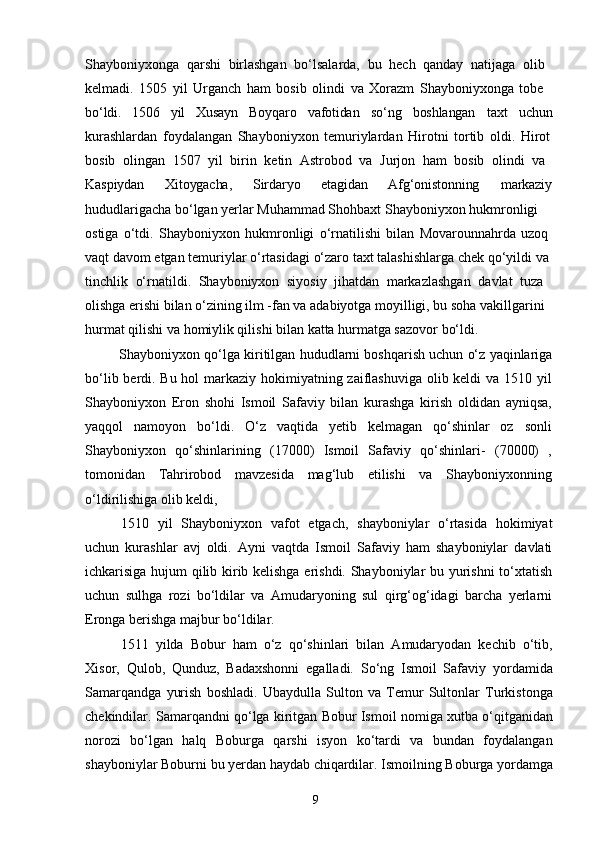 9Shayboniyxonga   qarshi   birlashgan   bo‘lsalarda,   bu   hech   qanday   natijaga   olib 
kelmadi.   1505   yil   Urganch   ham   bosib   olindi   va   Xorazm   Shayboniyxonga   tobe 
bo‘ldi. 1506 yil Xusayn Boyqaro vafotidan so‘ng boshlangan taxt uchun
kurashlardan   foydalangan   Shayboniyxon   temuriylardan   Hirotni   tortib   oldi.   Hirot
bosib   olingan   1507   yil   birin   ketin   Astrobod   va   Jurjon   ham   bosib   olindi   va 
Kaspiydan Xitoygacha, Sirdaryo etagidan Afg‘onistonning markaziy
hududlarigacha bo‘lgan yerlar Muhammad Shohbaxt Shayboniyxon hukmronligi 
ostiga   o‘tdi.   Shayboniyxon   hukmronligi   o‘rnatilishi   bilan   Movarounnahrda   uzoq 
vaqt   davom   etgan   temuriylar   o‘rtasidagi   o‘zaro   taxt   talashishlarga   chek   qo‘yildi   va 
tinchlik   o‘rnatildi.   Shayboniyxon   siyosiy   jihatdan   markazlashgan   davlat   tuza 
olishga erishi bilan o‘zining ilm -fan va adabiyotga moyilligi, bu soha vakillgarini 
hurmat qilishi va homiylik qilishi bilan katta hurmatga sazovor bo‘ldi.
Shayboniyxon   qo‘lga   kiritilgan   hududlarni   boshqarish   uchun   o‘z   yaqinlariga
bo‘lib berdi. Bu hol  markaziy hokimiyatning zaiflashuviga olib keldi  va 1510 yil
Shayboniyxon   Eron   shohi   Ismoil   Safaviy   bilan   kurashga   kirish   oldidan   ayniqsa,
yaqqol   namoyon   bo‘ldi.   O‘z   vaqtida   yetib   kelmagan   qo‘shinlar   oz   sonli
Shayboniyxon   qo‘shinlarining   (17000)   Ismoil   Safaviy   qo‘shinlari-   (70000)   ,
tomonidan   Tahrirobod   mavzesida   mag‘lub   etilishi   va   Shayboniyxonning
o‘ldirilishiga olib keldi,
1510   yil   Shayboniyxon   vafot   etgach,   shayboniylar   o‘rtasida   hokimiyat
uchun   kurashlar   avj   oldi.   Ayni   vaqtda   Ismoil   Safaviy   ham   shayboniylar   davlati
ichkarisiga hujum qilib kirib kelishga erishdi. Shayboniylar bu yurishni to‘xtatish
uchun   sulhga   rozi   bo‘ldilar   va   Amudaryoning   sul   qirg‘og‘idagi   barcha   yerlarni
Eronga berishga majbur bo‘ldilar.
1511   yilda   Bobur   ham   o‘z   qo‘shinlari   bilan   Amudaryodan   kechib   o‘tib,
Xisor,   Qulob,   Qunduz,   Badaxshonni   egalladi.   So‘ng   Ismoil   Safaviy   yordamida
Samarqandga   yurish   boshladi.   Ubaydulla   Sulton   va   Temur   Sultonlar   Turkistonga
chekindilar. Samarqandni qo‘lga kiritgan Bobur Ismoil nomiga xutba o‘qitganidan
norozi   bo‘lgan   halq   Boburga   qarshi   isyon   ko‘tardi   va   bundan   foydalangan
shayboniylar   Boburni   bu   yerdan   haydab   chiqardilar.   Ismoilning   Boburga   yordamga 