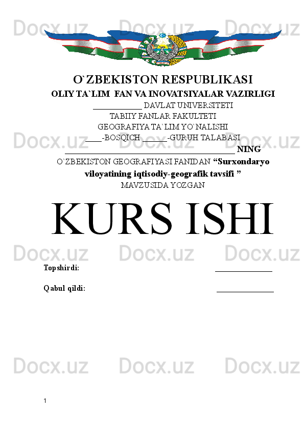 O`ZBEKISTON RESPUBLIKASI
OLIY TA`LIM  FAN VA INOVATSIYALAR VAZIRLIGI
____________ DAVLAT UNIVERSITETI
TABIIY FANLAR FAKULTETI
GEOGRAFIYA TA`LIM YO`NALISHI
____-BOSQICH ______-GURUH TALABASI
_____________________________________ NING
O`ZBEKISTON GEOGRAFIYASI FANIDAN   “Surxondaryo
viloyatining iqtisodiy-geografik tavsifi ”
MAVZUSIDA YOZGAN
KURS ISHI
Topshirdi:                                                                  ______________
Qabul qildi:                                                                ______________
1 