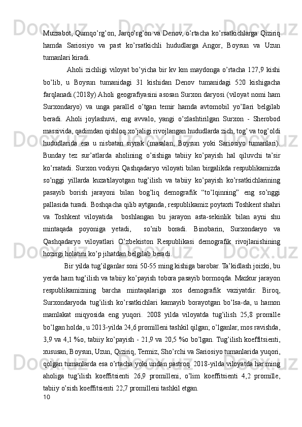 Muzrabot,  Qumqo’rg’on,  Jarqo’rg’on  va  Denov,  o’rtacha   ko’rsatkichlarga  Qiziriq
hamda   Sariosiyo   va   past   ko’rsatkichli   hududlarga   Angor,   Boysun   va   Uzun
tumanlari kiradi.
                   Aholi zichligi viloyat bo’yicha bir  kv km  maydonga o’rtacha 127,9 kishi
bo’lib,   u   Boysun   tumanidagi   31   kishidan   Denov   tumanidagi   520   kishigacha
farqlanadi.(2018y) Aholi geografiyasini asosan Surxon daryosi (viloyat nomi ham
Surxondaryo)   va   unga   parallel   o’tgan   temir   hamda   avtomobil   yo’llari   belgilab
beradi.   Aholi   joylashuvi,   eng   avvalo,   yangi   o’zlashtirilgan   Surxon   -   Sherobod
massivida, qadimdan qishloq xo’jaligi rivojlangan hududlarda zich, tog’ va tog’oldi
hududlarida   esa   u   nisbatan   siyrak   (masalan,   Boysun   yoki   Sariosiyo   tumanlari).
Bunday   tez   sur’atlarda   aholining   o’sishiga   tabiiy   ko’payish   hal   qiluvchi   ta’sir
ko’rsatadi. Surxon vodiysi Qashqadaryo viloyati bilan birgalikda respublikamizda
so’nggi   yillarda   kuzatilayotgan   tug’ilish   va   tabiiy   ko’payish   ko’rsatkichlarining
pasayib   borish   jarayoni   bilan   bog’liq   demografik   “to’lqinning”   eng   so’nggi
pallasida turadi. Boshqacha qilib aytganda, respublikamiz poytaxti Toshkent shahri
va   Toshkent   viloyatida     boshlangan   bu   jarayon   asta-sekinlik   bilan   ayni   shu
mintaqada   poyoniga   yetadi,     so’nib   boradi.   Binobarin,   Surxondaryo   va
Qashqadaryo   viloyatlari   O’zbekiston   Respublikasi   demografik   rivojlanishining
hozirgi holatini ko’p jihatdan belgilab beradi.
            Bir yilda tug’ilganlar soni 50-55 ming kishiga barobar. Ta’kidlash joizki, bu
yerda ham tug’ilish va tabiiy ko’payish tobora pasayib bormoqda. Mazkur jarayon
respublikamizning   barcha   mintaqalariga   xos   demografik   vaziyatdir.   Biroq,
Surxondaryoda   tug’ilish   ko’rsatkichlari   kamayib   borayotgan   bo’lsa-da,   u   hamon
mamlakat   miqyosida   eng   yuqori.   2008   yilda   viloyatda   tug’ilish   25,8   promille
bo’lgan holda, u 2013-yilda 24,6 promilleni tashkil qilgan; o’lganlar, mos ravishda,
3,9 va 4,1 %o, tabiiy ko’payish - 21,9 va 20,5 %o bo’lgan. Tug’ilish koeffitsienti,
xususan, Boysun, Uzun, Qiziriq, Termiz, Sho’rchi va Sariosiyo tumanlarida yuqori,
qolgan tumanlarda esa o’rtacha yoki undan pastroq. 2018-yilda viloyatda har ming
aholiga   tug’ilish   koeffitsienti   26,9   promilleni,   o’lim   koeffitsienti   4,2   promille,
tabiiy o’sish koeffitsienti 22,7 promilleni tashkil etgan.
10 