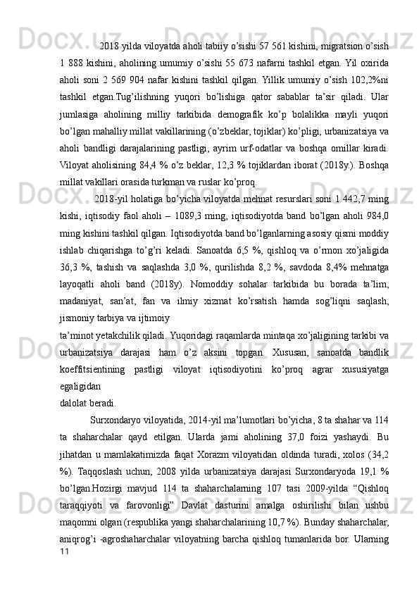                2018 yilda viloyatda aholi tabiiy o’sishi 57 561 kishini, migratsion o’sish
1 888  kishini,  aholining  umumiy o’sishi  55  673 nafarni  tashkil  etgan.  Yil   oxirida
aholi  soni  2  569 904  nafar   kishini  tashkil  qilgan. Yillik umumiy o’sish  102,2%ni
tashkil   etgan.Tug’ilishning   yuqori   bo’lishiga   qator   sabablar   ta’sir   qiladi.   Ular
jumlasiga   aholining   milliy   tarkibida   demografik   ko’p   bolalikka   mayli   yuqori
bo’lgan mahalliy millat vakillarining (o’zbeklar, tojiklar) ko’pligi, urbanizatsiya va
aholi   bandligi   darajalarining   pastligi,   ayrim   urf-odatlar   va   boshqa   omillar   kiradi.
Viloyat aholisining 84,4 % o’z beklar, 12,3 % tojiklardan iborat (2018y.). Boshqa
millat vakillari orasida turkman va ruslar ko’proq.
                     2018-yil holatiga bo’yicha viloyatda mehnat resurslari soni 1 442,7 ming
kishi,   iqtisodiy   faol   aholi   –   1089,3   ming,   iqtisodiyotda   band   bo’lgan   aholi   984,0
ming kishini tashkil qilgan. Iqtisodiyotda band bo’lganlarning asosiy qismi moddiy
ishlab   chiqarishga   to’g’ri   keladi.   Sanoatda   6,5   %,   qishloq   va   o’rmon   xo’jaligida
36,3   %,   tashish   va   saqlashda   3,0   %,   qurilishda   8,2   %,   savdoda   8,4%   mehnatga
layoqatli   aholi   band   (2018y).   Nomoddiy   sohalar   tarkibida   bu   borada   ta’lim,
madaniyat,   san’at,   fan   va   ilmiy   xizmat   ko’rsatish   hamda   sog’liqni   saqlash,
jismoniy tarbiya va ijtimoiy 
ta’minot yetakchilik qiladi. Yuqoridagi raqamlarda mintaqa xo’jaligining tarkibi va
urbanizatsiya   darajasi   ham   o’z   aksini   topgan.   Xususan,   sanoatda   bandlik
koeffitsientining   pastligi   viloyat   iqtisodiyotini   ko’proq   agrar   xususiyatga
egaligidan 
dalolat beradi. 
            Surxondaryo viloyatida, 2014-yil ma’lumotlari bo’yicha, 8 ta shahar va 114
ta   shaharchalar   qayd   etilgan.   Ularda   jami   aholining   37,0   foizi   yashaydi.   Bu
jihatdan   u   mamlakatimizda   faqat   Xorazm   viloyatidan   oldinda   turadi,   xolos   (34,2
%).   Taqqoslash   uchun,   2008   yilda   urbanizatsiya   darajasi   Surxondaryoda   19,1   %
bo’lgan.Hozirgi   mavjud   114   ta   shaharchalarning   107   tasi   2009-yilda   “Qishloq
taraqqiyoti   va   farovonligi”   Davlat   dasturini   amalga   oshirilishi   bilan   ushbu
maqomni olgan (respublika yangi shaharchalarining 10,7 %). Bunday shaharchalar,
aniqrog’i   -agroshaharchalar   viloyatning   barcha   qishloq   tumanlarida   bor.   Ularning
11 