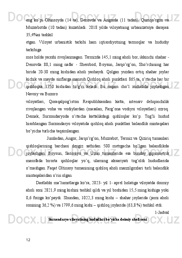 eng   ko’pi   Oltinsoyda   (14   ta),   Denovda   va  Angorda   (11   tadan),   Qumqo’rgon   va
Muzrabotda   (10   tadan)   kuzatiladi.   2018   yilda   viloyatning   urbanizatsiya   darajasi
35,4%ni tashkil 
etgan.   Viloyat   urbanistik   tarkibi   ham   iqtisodiyotning   tarmoqlar   va   hududiy
tarkibiga 
mos holda yaxshi rivojlanmagan. Termizda 145,1 ming aholi bor, ikkinchi shahar -
Denovda   88,1   ming   nafar   -   Sherobod,   Boysun,   Jarqo’rg’on,   Sho’rchining   har
birida   20-30   ming   kishidan   aholi   yashaydi.   Qolgan   yuzdan   ortiq   shahar   joylar
kichik va mayda sinflarga mansub.Qishloq aholi punktlari 865 ta, o’rtacha har bir
qishloqka   1750   kishidan   to’g’ri   keladi.   Bu   raqam   cho’l   xududida   joylashgan
Navoiy va Buxoro 
viloyatlari,   Qoraqalpog’iston   Respublikasidan   katta,   intensiv   dehqonchilik
rivojlangan   voha   va   vodiylardan   (masalan,   Farg’ona   vodiysi   viloyatlari)   ozroq.
Demak,   Surxondaryoda   o’rtacha   kattalikdagi   qishloqlar   ko’p.   Tog’li   hudud
hisoblangan   Surxondaryo   viloyatida   qishloq   aholi   punktlari   balandlik   mintaqalari
bo’yicha turlicha taqsimlangan.
                             Jumladan, Angor, Jarqo’rg’on, Muzrabot, Termiz va Qiziriq tumanlari
qishloqlarining   barchasi   dengiz   sathidan   500   metrgacha   bo’lgan   balandlikda
joylashgan.   Boysun,   Sariosiyo   va   Uzun   tumanlarida   esa   bunday   gipsometrik
masofada   birorta   qishloqlar   yo’q,   ularning   aksariyati   tog’oldi   hududlarida
o’rnashgan. Faqat Oltinsoy tumanining qishloq aholi manzilgoxlari turli balandlik
mintaqalaridan o’rin olgan.
             Dastlabki ma’lumotlarga ko‘ra, 2023- yil 1- aprel holatiga viloyatda doimiy
aholi soni 2821,9 ming kishini tashkil qildi va yil boshidan 15,5 ming kishiga yoki
0,6   foizga   ko‘paydi.   Shundan,   1022,3   ming   kishi   –   shahar   joylarida   (jami   aholi
sonining 36,2 %) va 1799,6 ming kishi – qishloq joylarida (63,8 %) tashkil etdi.
1-Jadval
Surxondaryo viloyatining hududlari bo‘yicha doimiy aholi soni
12 