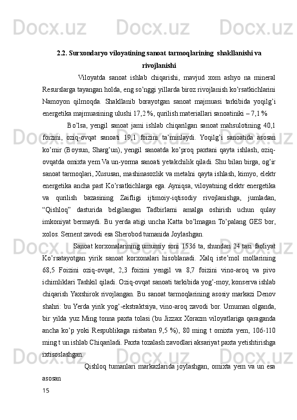 2.2. Surxondaryo viloyatining sanoat tarmoqlarining  shakllanishi va
rivojlanishi
                    Viloyatda   sanoat   ishlab   chiqarishi,   mavjud   xom   ashyo   na   mineral
Resurslarga tayangan holda, eng so’nggi yillarda biroz rivojlanish ko’rsatkichlarini
Namoyon   qilmoqda.   Shakllanib   borayotgan   sanoat   majmuasi   tarkibida   yoqilg’i
energetika majmuasining ulushi 17,2 %, qurilish materiallari sanoatiniki – 7,1 % 
                  Bo’lsa,   yengil   sanoat   jami   ishlab   chiqarilgan   sanoat   mahsulotining   40,1
foizini,   oziq-ovqat   sanoati   19,1   foizini   ta’minlaydi.   Yoqilg’i   sanoatida   asosan
ko’mir   (Boysun,   Sharg’un),   yengil   sanoatda   ko’proq   paxtani   qayta   ishlash,   oziq-
ovqatda omixta yem Va un-yorma sanoati yetakchilik qiladi. Shu bilan birga, og’ir
sanoat tarmoqlari, Xususan, mashinasozlik va metalni qayta ishlash, kimyo, elektr
energetika ancha past Ko’rsatkichlarga ega. Ayniqsa, viloyatning elektr energetika
va   qurilish   bazasining   Zaifligi   ijtimoiy-iqtisodiy   rivojlanishga,   jumladan,
“Qishloq”   dasturida   belgilangan   Tadbirlarni   amalga   oshirish   uchun   qulay
imkoniyat   bermaydi.   Bu   yerda   atigi   uncha   Katta   bo’lmagan   To’palang   GES   bor,
xolos. Sement zavodi esa Sherobod tumanida Joylashgan.
                         Sanoat korxonalarining umumiy soni  1536 ta, shundan 24 tasi  faoliyat
Ko’rsatayotgan   yirik   sanoat   korxonalari   hisoblanadi.   Xalq   iste’mol   mollarining
68,5   Foizini   oziq-ovqat,   2,3   foizini   yengil   va   8,7   foizini   vino-aroq   va   pivo
ichimliklari Tashkil qiladi. Oziq-ovqat sanoati tarkibida yog’-moy, konserva ishlab
chiqarish  Yaxshirok  rivojlangan.   Bu  sanoat   tarmoqlarining  asosiy  markazi  Denov
shahri: bu Yerda yirik yog’-ekstraktsiya, vino-aroq zavodi  bor. Umuman olganda,
bir   yilda yuz  Ming  tonna paxta  tolasi  (bu Jizzax  Xorazm  viloyatlariga qaraganda
ancha   ko’p   yoki   Respublikaga   nisbatan   9,5   %),   80   ming   t   omixta   yem,   106-110
ming t un ishlab Chiqariladi. Paxta tozalash zavodlari aksariyat paxta yetishtirishga
ixtisoslashgan.
                                 Qishloq  tumanlari  markazlarida  joylashgan,  omixta  yem   va un  esa
asosan 
15 