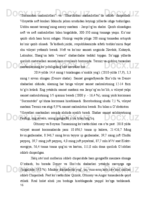 “Surxondon   mahsulotlari”   va   “Shurchidon   mahsulotlari”da   ishlab   chiqariladi.
Viloyatda neft konlari Ikkinchi jahon urushidan keyingi yillarda ishga tushirilgan.
Ushbu sanoat tarmog’ining asosiy markazi - Jarqo’rg’on shahri. Qazib olinadigan
neft   va   neft   mahsulotlari   bilan   birgalikda,   300-350   ming   tonnaga   yaqin.   Ko’mir
qazib   olish   ham   biroz   oshgan.   Hozirgi   vaqtda   yiliga   200   ming   tonnadan   ortiqrok
ko’mir qazib olinadi. Ta’kidlash joizki, respublikamizda sifatli toshko’mirni faqat
shu   viloyat   yetkazib   beradi.   Neft   va   ko’mir   sanoati   negizida   Xavdok,   Kokaydi,
Lalmikor,   Sharg’un   kabi   “resurs”   shaharchalar   tashkil   topgan.   So’nggi   yillarda
qurilish materiallari sanoati ham rivojlanib bormoqda. Termiz va qishloq tumanlari
markazlarining ko’pchiligida g’isht zavodlari bor.
                         2014-yilda 14,4 ming t tozalangan o’simlik yog’i (2010-yilda 17,9), 3,3
ming   t   sovun   olingan   (Denov   shahri).   Sanoat   geografiyasida   Sho’rchi   va   Denov
shaharlari   oldinda;   ularning   har   biriga   viloyat   sanoat   mahsulotining   12-14   foizi
to’g’ri keladi. Eng yetakchi sanoat markazi esa Jarqo’rg’on bo’lib, u viloyat yalpi
sanoat mahsulotining 1/5 qismini beradi (2000 y. - 16,4 %), uning yirik korxonasi
“Surxonteks” qo’shma korxonasi hisoblanadi. Sherobodning ulushi 7,1 %, viloyat
markazi Termiz esa atigi 9,9 % sanoat mahsulotini beradi. Bu bilan u O’zbekiston 
Viloyatlari   markazlari   orasida   alohida   ajralib  turadi.  Shahar   sanoat   salohiyatining
Pastligi, eng avvalo, uning geografik o’rni bilan bog’liq. 
              Oltinsoy va Boysun Tumanining ko’rsatkichlari esa o’ta past. 2018 yilda
viloyat   sanoat   korxonalarida   jami   10   696,5   tonna   ip   kalava,   21   426,7   Ming
kv.m.gazlamalar,   8   346,7   ming   kv.m   tayyor   ip   gazlamalar,   39,7   ming   juft   Chulki
paypoq, 39,7 ming juft paypoq, 4,0 ming juft poyabzal, 87,7 mln kVt/ soat Elektr-
energiya,   56,4   tonna   tonna   qog’oz   va   karton,   111,0   mln   dona   qurilish   G’ishtlari
ishlab chiqarilgan. 
                   Xalq iste’mol mollarini ishlab chiqarishda ham geografik manzara shunga
O’xshash;   bu   borada   Denov   va   Sho’rchi   shaharlari   yetakchi   mavqega   ega
(birgalikda 59,8 %). Mazkur shaharlarda yog’, un, vino-aroq kabi iste’mol mollari
ishlab Chiqariladi. Past ko’rsatkichlar Qizirik, Oltinsoy va Angor tumanlarida qayd
etiladi.   Real   holat   aholi   jon   boshiga   hisoblaganda   yaqqol   ko’zga   tashlanadi.
16 