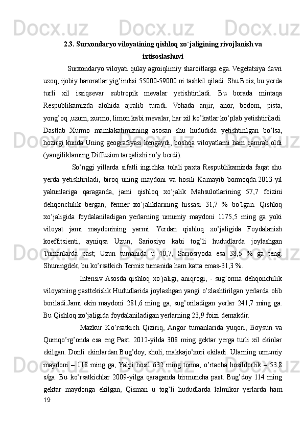 2.3. Surxondaryo viloyatining qishloq xo`jaligining rivojlanish va
ixtisoslashuvi
            Surxondaryo viloyati qulay agroiqlimiy sharoitlarga ega. Vegetatsiya davri
uzoq, ijobiy haroratlar yig’indisi 55000-59000 ni tashkil qiladi. Shu Bois, bu yerda
turli   xil   issiqsevar   subtropik   mevalar   yetishtiriladi.   Bu   borada   mintaqa
Respublikamizda   alohida   ajralib   turadi.   Vohada   anjir,   anor,   bodom,   pista,
yong’oq ,uzum, xurmo, limon kabi mevalar, har xil ko’katlar ko’plab yetishtiriladi.
Dastlab   Xurmo   mamlakatimizning   asosan   shu   hududida   yetishtirilgan   bo’lsa,
hozirgi kunda Uning geografiyasi  kengaydi, boshqa viloyatlarni ham qamrab oldi
(yangiliklarning Diffuzion tarqalishi ro’y berdi). 
                      So’nggi   yillarda  sifatli   ingichka  tolali   paxta  Respublikamizda   faqat   shu
yerda   yetishtiriladi,   biroq   uning   maydoni   va   hosili   Kamayib   bormoqda.2013-yil
yakunlariga   qaraganda,   jami   qishloq   xo’jalik   Mahsulotlarining   57,7   foizini
dehqonchilik   bergan;   fermer   xo’jaliklarining   hissasi   31,7   %   bo’lgan.   Qishloq
xo’jaligida   foydalaniladigan   yerlarning   umumiy   maydoni   1175,5   ming   ga   yoki
viloyat   jami   maydonining   yarmi.   Yerdan   qishloq   xo’jaligida   Foydalanish
koeffitsienti,   ayniqsa   Uzun,   Sariosiyo   kabi   tog’li   hududlarda   joylashgan
Tumanlarda   past;   Uzun   tumanida   u   40,7,   Sariosiyoda   esa   38,5   %   ga   teng.
Shuningdek, bu ko’rsatkich Termiz tumanida ham katta emas-31,3 %. 
                          Intensiv  Asosda   qishloq   xo’jaligi,   aniqrogi,   -   sug’orma   dehqonchilik
viloyatning pasttekislik Hududlarida joylashgan yangi o’zlashtirilgan yerlarda olib
boriladi.Jami   ekin   maydoni   281,6   ming   ga,   sug’oriladigan   yerlar   241,7   ming   ga.
Bu Qishloq xo’jaligida foydalaniladigan yerlarning 23,9 foizi demakdir. 
                      Mazkur   Ko’rsatkich   Qiziriq,  Angor   tumanlarida   yuqori,   Boysun   va
Qumqo’rg’onda   esa   eng   Past.   2012-yilda   308   ming   gektar   yerga   turli   xil   ekinlar
ekilgan. Donli ekinlardan Bug’doy, sholi, makkajo’xori ekiladi. Ularning umumiy
maydoni   –   118   ming   ga,  Yalpi   hosil   632   ming   tonna,   o’rtacha   hosildorlik   –   53,8
s/ga.  Bu   ko’rsatkichlar  2009-yilga  qaraganda  birmuncha  past.  Bug’doy  114  ming
gektar   maydonga   ekilgan,   Qisman   u   tog’li   hududlarda   lalmikor   yerlarda   ham
19 