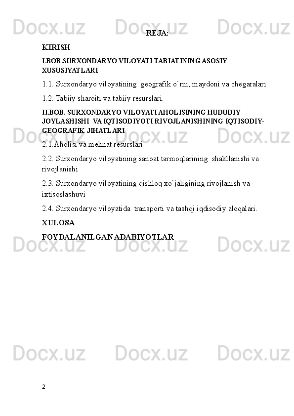 REJA:
KIRISH
I.BOB.SURXONDARYO VILOYATI TABIATINING ASOSIY 
XUSUSIYATLARI
1.1. Surxondaryo viloyatining  geografik o`rni, maydoni va chegaralari
1.2. Tabiiy sharoiti va tabiiy resurslari.
II.BOB. SURXONDARYO VILOYATI AHOLISINING HUDUDIY 
JOYLASHISHI  VA IQTISODIYOTI RIVOJLANISHINING IQTISODIY-
GEOGRAFIK JIHATLARI
2.1.Aholisi va mehnat resurslari.
2.2. Surxondaryo viloyatining sanoat tarmoqlarining  shakllanishi va 
rivojlanishi
2.3. Surxondaryo viloyatining qishloq xo`jaligining rivojlanish va 
ixtisoslashuvi
2.4. Surxondaryo viloyatida  transporti va tashqi iqdisodiy aloqalari.
XULOSA
FOYDALANILGAN ADABIYOTLAR
2 