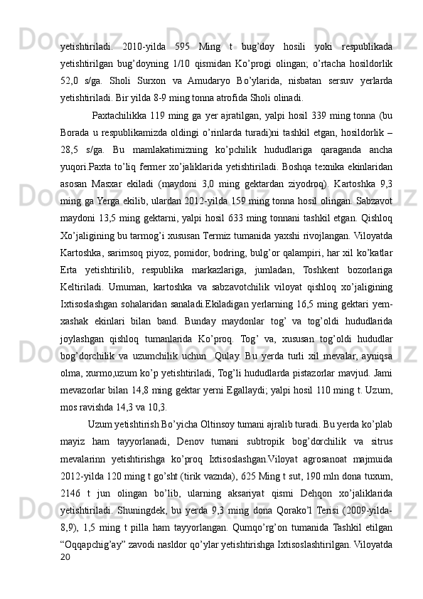 yetishtiriladi.   2010-yilda   595   Ming   t   bug’doy   hosili   yoki   respublikada
yetishtirilgan   bug’doyning   1/10   qismidan   Ko’progi   olingan;   o’rtacha   hosildorlik
52,0   s/ga.   Sholi   Surxon   va   Amudaryo   Bo’ylarida,   nisbatan   sersuv   yerlarda
yetishtiriladi. Bir yilda 8-9 ming tonna atrofida Sholi olinadi.
                  Paxtachilikka  119   ming  ga  yer   ajratilgan,  yalpi  hosil   339  ming  tonna   (bu
Borada   u   respublikamizda   oldingi   o’rinlarda   turadi)ni   tashkil   etgan,   hosildorlik   –
28,5   s/ga.   Bu   mamlakatimizning   ko’pchilik   hududlariga   qaraganda   ancha
yuqori.Paxta to’liq fermer xo’jaliklarida yetishtiriladi. Boshqa texnika ekinlaridan
asosan   Masxar   ekiladi   (maydoni   3,0   ming   gektardan   ziyodroq).   Kartoshka   9,3
ming ga Yerga ekilib, ulardan 2012-yilda 159 ming tonna hosil olingan. Sabzavot
maydoni 13,5 ming gektarni, yalpi  hosil  633 ming tonnani  tashkil  etgan. Qishloq
Xo’jaligining bu tarmog’i xususan Termiz tumanida yaxshi rivojlangan. Viloyatda
Kartoshka, sarimsoq piyoz, pomidor, bodring, bulg’or qalampiri, har xil ko’katlar
Erta   yetishtirilib,   respublika   markazlariga,   jumladan,   Toshkent   bozorlariga
Keltiriladi.   Umuman,   kartoshka   va   sabzavotchilik   viloyat   qishloq   xo’jaligining
Ixtisoslashgan  sohalaridan sanaladi.Ekiladigan yerlarning 16,5  ming  gektari  yem-
xashak   ekinlari   bilan   band.   Bunday   maydonlar   tog’   va   tog’oldi   hududlarida
joylashgan   qishloq   tumanlarida   Ko’proq.   Tog’   va,   xususan   tog’oldi   hududlar
bog’dorchilik   va   uzumchilik   uchun     Qulay.   Bu   yerda   turli   xil   mevalar,   ayniqsa
olma, xurmo,uzum ko’p yetishtiriladi, Tog’li hududlarda pistazorlar mavjud. Jami
mevazorlar bilan 14,8 ming gektar yerni Egallaydi; yalpi hosil 110 ming t. Uzum,
mos ravishda 14,3 va 10,3.
           Uzum yetishtirish Bo’yicha Oltinsoy tumani ajralib turadi. Bu yerda ko’plab
mayiz   ham   tayyorlanadi,   Denov   tumani   subtropik   bog’dorchilik   va   sitrus
mevalarinn   yetishtirishga   ko’proq   Ixtisoslashgan.Viloyat   agrosanoat   majmuida
2012-yilda 120 ming t go’sht (tirik vaznda), 625 Ming t sut, 190 mln dona tuxum,
2146   t   jun   olingan   bo’lib,   ularning   aksariyat   qismi   Dehqon   xo’jaliklarida
yetishtiriladi.   Shuningdek,   bu   yerda   9,3   ming   dona   Qorako’l   Terisi   (2009-yilda-
8,9),   1,5   ming   t   pilla   ham   tayyorlangan.   Qumqo’rg’on   tumanida   Tashkil   etilgan
“Oqqapchig’ay” zavodi nasldor qo’ylar yetishtirishga Ixtisoslashtirilgan. Viloyatda
20 