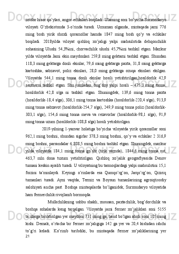 zotdor hisor qo’ylari, angor echkilari boqiladi. Ularning soni bo’yicha Surxondaryo
viloyati   O’zbekistonda   3-o’rinda   turadi.   Umuman   olganda,   mintaqada   jami   776
ming   bosh   yirik   shoxli   qoramollar   hamda   1847   ming   bosh   qo’y   va   echkilar
boqiladi.   2018yilda   viloyat   qishloq   xo’jaligi   yalpi   mahsulotida   dehqonchilik
sohasining   Ulushi   54,3%ini,   chorvachilik   ulushi   45,7%ini   tashkil   etgan.   Mazkur
yilda viloyatda Jami ekin maydonlari 259,8 ming gektarni tashkil etgan. Shundan
118,3 ming gektarga donli ekinlar, 79,6 ming gektarga paxta, 31,8 ming gektarga
kartoshka,   sabzavot,   poliz   ekinlari,   28,0   ming   gektarga   ozuqa   ekinlari   ekilgan.
Viloyatda   544,1   ming   tonna   donli   ekinlar   hosili   yetishtirilgan;hosildorlik   42,9
sentnerni   tashkil   etgan.   Shu   jumladan,   bug’doy   yalpi   hosili   –   475,3   ming   tonna,
hosildorlik   42,8   s/ga   ni   tashkil   etgan.   Shuningdek,   139,6   ming   tonna   paxta
(hosildorlik-18,4 s/ga), 306,1 ming tonna kartoshka (hosildorlik-220,4 s/ga), 913,9
ming tonna sabzavot (hosildorlik-254,7 s/ga), 249,9 ming tonna poliz (hosildorlik-
303,1   s/ga),   154,6   ming   tonna   meva   va   rezavorlar   (hosildorlik-98,1   s/ga),   91,9
ming tonna uzum (hosildorlik-108,8 s/ga) hosili yetishtirilgan.
                     2019-yilning 1-yanvar  holatiga bo’yicha  viloyatda  yirik qoramollar  soni
962,1 ming boshni, shundan sigirlar 378,3 ming boshni, qo’y va echkilar 2 316,9
ming boshni, parrandalar 4 808,5 ming boshni tashkil etgan. Shuningdek, mazkur
yilda   viloyatda   184,1   ming   tonna   go’sht   (tirik   vaznda),   1844,6   ming   tonna   sut,
463,7   mln   dona   tuxum   yetishtirilgan.   Qishloq   xo’jalik   geografiyasida   Denov
tumani keskin ajralib turadi. U viloyatning bu tarmoqlardagi yalpi mahsulotini 15,1
foizini   ta’minlaydi.   Keyingi   o’rinlarda   esa   Qumqo’rg’on,   Jarqo’rg’on,   Qiziriq
tumanlari   turadi.   Ayni   vaqtda,   Termiz   va   Boysun   tumanlarining   agroiqtisodiy
salohiyati   ancha   past.   Boshqa   mintaqalarda   bo’lganidek,   Surxondaryo   viloyatida
ham fermerchilik rivojlanib bormoqda. 
                            Mulkchilikning   ushbu   shakli,   xususan,   paxtachilik,   bog’dorchilik   va
boshqa   sohalarda   keng   tarqalgan.   Viloyatda   jami   fermer   xo’jaliklari   soni   5155
ta,ularga biriktirilgan yer maydoni 731 ming ga, band bo’lgan aholi soni 105 ming
kishi.   Demak,   o’rtacha   bir   fermer   xo’jaligiga   142   ga   yer   va   20,4   kishidan   ishchi
to’g’ri   keladi.   Ko’rinib   turibdiki,   bu   mintaqada   fermer   xo’jaliklarining   yer
21 
