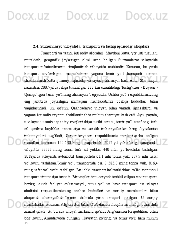 2.4. Surxondaryo viloyatida  transporti va tashqi iqdisodiy aloqalari
                         Transporti va tashqi iqtisodiy aloqalari. Maydoni katta, yer usti tuzilishi
murakkab,   geografik   joylashgan   o’rni   uzoq   bo’lgan   Surxondaryo   viloyatida
transport   infratuzilmasini   rivojlantirish   nihoyatda   muhimdir.   Xususan,   bu   yerda
transport   xavfsizligini,   mamlakatimiz   yagona   temir   yo’l   transporti   tizimini
shakllantirish  katta ijtimoiy-  iqtisodiy  va siyosiy  ahamiyat  kasb  etadi. Shu  nuqtai
nazardan, 2007-yilda ishga tushirilgan 223 km uzunlikdagi Toshg’uzor - Boysun -
Qumqo’rgon temir  yo’lining ahamiyati  beqiyosdir. Ushbu yo’l  respublikamizning
eng   janubida   joylashgan   mintaqani   mamlakatimiz   boshqa   hududlari   bilan
yaqinlashtirdi,   uni   qo’shni   Qashqadaryo   viloyati   bilan   yanada   jipslashtirdi   va
yagona iqtisodiy rayonni shakllantirishda muhim ahamiyat kasb etdi. Ayni paytda,
u   viloyat   ijtimoiy-iqtisodiy   rivojlanishiga   turtki   beradi,   temir   yo’l   atrofidagi   turli
xil   qazilma   boyliklar,   rekreatsiya   va   turistik   imkoniyatlardan   keng   foydalanish
imkoniyatlari   tug’iladi,   Surxondaryodan   respublikamiz   markazigacha   bo’lgan
masofani   taxminan   120-130   kmga   qisqartiradi.   2012-yil   yakunlariga   qaraganda,
viloyatda   55932   ming   tonna   turli   xil   yuklar,   440   mln.   yo‘lovchilar   tashilgan.
2018yilda   viloyatda   avtomobil   transportida   61,1   mln   tonna   yuk,   257,5   mln   nafar
yo’lovchi   tashilgan.Temir   yo’l   transportida   esa   2   383,0   ming   tonna   yuk,   816,4
ming nafar yo’lovchi tashilgan. Bu ichki transport ko’rsatkichlari to’liq avtomobil
transporti zimmasiga tushadi. Bir vaqtlar Amudaryoda tashkil etilgan suv transporti
hozirgi   kunda   faoliyat   ko’rsatmaydi,   temir   yo’l   va   havo   transporti   esa   viloyat
aholisini   respublikamizning   boshqa   hududlari   va   xorijiy   mamlakatlar   bilan
aloqasida   ahamiyatlidir.Termiz   shahrida   yirik   aeroport   qurilgan.   U   xorijiy
mamlakatlar, xususan, Afg’oniston bilan O’zbekiston aloqalarini amalga oshirishda
xizmat qiladi. Bu borada viloyat markazini qo’shni Afg’oniston Respublikasi bilan
bog’lovchi,  Amudaryoda   qurilgan.   Hayraton   ko’prigi   va   temir   yo’li   ham   muhim
25 