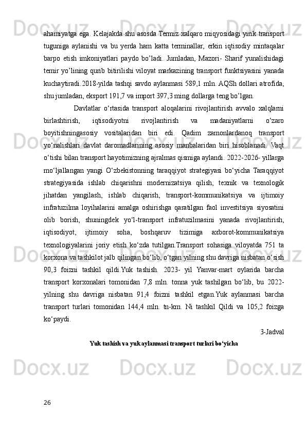 ahamiyatga ega. Kelajakda shu asosda Termiz xalqaro miqyosidagi yirik transport
tuguniga   aylanishi   va   bu   yerda   ham   katta   terminallar,   erkin   iqtisodiy   mintaqalar
barpo   etish   imkoniyatlari   paydo   bo’ladi.   Jumladan,   Mazori-   Sharif   yunalishidagi
temir yo’lining qurib bitirilishi viloyat markazining transport funktsiyasini yanada
kuchaytiradi.2018-yilda tashqi savdo aylanmasi 589,1 mln. AQSh dollari atrofida,
shu jumladan, eksport 191,7 va import 397,3 ming dollarga teng bo’lgan.
                  Davlatlar   o‘rtasida   transport   aloqalarini   rivojlantirish   avvalo   xalqlarni
birlashtirish,   iqtisodiyotni   rivojlantirish   va   madaniyatlarni   o‘zaro
boyitishningasosiy   vositalaridan   biri   edi.   Qadim   zamonlardanoq   transport
yo‘nalishlari   davlat   daromadlarining   asosiy   manbalaridan   biri   hisoblanadi.   Vaqt
o‘tishi bilan transport hayotimizning ajralmas qismiga aylandi. 2022-2026- yillarga
mo‘ljallangan   yangi   O‘zbekistonning   taraqqiyot   strategiyasi   bo‘yicha   Taraqqiyot
strategiyasida   ishlab   chiqarishni   modernizatsiya   qilish,   texnik   va   texnologik
jihatdan   yangilash,   ishlab   chiqarish,   transport-kommunikatsiya   va   ijtimoiy
infratuzilma   loyihalarini   amalga   oshirishga   qaratilgan   faol   investitsiya   siyosatini
olib   borish,   shuningdek   yo‘l-transport   infratuzilmasini   yanada   rivojlantirish,
iqtisodiyot,   ijtimoiy   soha,   boshqaruv   tizimiga   axborot-kommunikatsiya
texnologiyalarini   joriy   etish   ko‘zda   tutilgan.Transport   sohasiga   viloyatda   751   ta
korxona va tashkilot jalb qilingan bo‘lib, o‘tgan yilning shu davriga nisbatan o‘sish
90,3   foizni   tashkil   qildi.Yuk   tashish.   2023-   yil   Yanvar-mart   oylarida   barcha
transport   korxonalari   tomonidan   7,8   mln.   tonna   yuk   tashilgan   bo‘lib,   bu   2022-
yilning   shu   davriga   nisbatan   91,4   foizni   tashkil   etgan.Yuk   aylanmasi   barcha
transport   turlari   tomonidan   144,4   mln.   tn-km.   Ni   tashkil   Qildi   va   105,2   foizga
ko‘paydi.
3-Jadval
Yuk tashish va yuk aylanmasi transport turlari bo‘yicha
26 