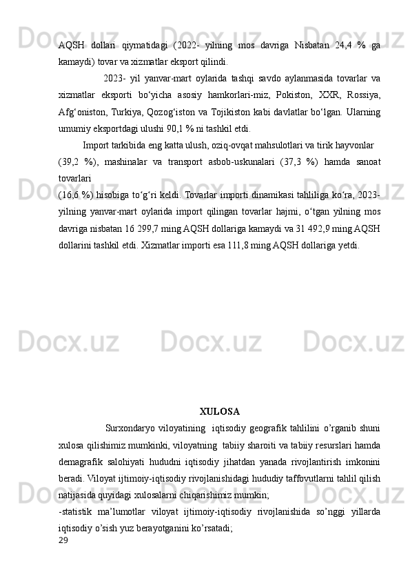 AQSH   dollari   qiymatidagi   (2022-   yilning   mos   davriga   Nisbatan   24,4   %   ga
kamaydi) tovar va xizmatlar eksport qilindi. 
                      2023-   yil   yanvar-mart   oylarida   tashqi   savdo   aylanmasida   tovarlar   va
xizmatlar   eksporti   bo‘yicha   asosiy   hamkorlari-miz,   Pokiston,   XXR,   Rossiya,
Аfg‘oniston,  Turkiya,   Qozog‘iston   va  Тojikiston   kabi   davlatlar   bo‘lgan.   Ularning
umumiy еksportdagi ulushi 90,1 % ni tashkil etdi.
          Import tarkibida eng katta ulush, oziq-ovqat mahsulotlari va tirik hayvonlar
(39,2   %),   mashinalar   va   transport   asbob-uskunalari   (37,3   %)   hamda   sanoat
tovarlari
(16,6 %) hisobiga to g ri keldi. Tovarlar importi dinamikasi tahliliga ko ra, 2023-ʻ ʻ ʻ
yilning   yanvar-mart   oylarida   import   qilingan   tovarlar   hajmi,   o tgan   yilning   mos	
ʻ
davriga nisbatan 16 299,7 ming AQSH dollariga kamaydi va 31 492,9 ming AQSH
dollarini tashkil etdi. Xizmatlar importi esa 111,8 ming AQSH dollariga yetdi.
XULOSA
                          Surxondaryo   viloyatining     iqtisodiy   geografik   tahlilini   o’rganib   shuni
xulosa qilishimiz mumkinki, viloyatning  tabiiy sharoiti va tabiiy resurslari hamda
demagrafik   salohiyati   hududni   iqtisodiy   jihatdan   yanada   rivojlantirish   imkonini
beradi. Viloyat ijtimoiy-iqtisodiy rivojlanishidagi hududiy taffovutlarni tahlil qilish
natijasida quyidagi xulosalarni chiqarishimiz mumkin;
-statistik   ma’lumotlar   viloyat   ijtimoiy-iqtisodiy   rivojlanishida   so’nggi   yillarda
iqtisodiy o’sish yuz berayotganini ko’rsatadi;
29 