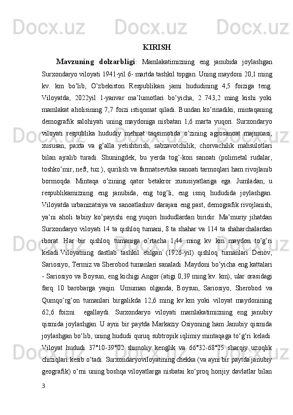 KIRISH
Mavzuning   dolzarbligi :   Mamlakatimizning   eng   janubida   joylashgan
Surxondaryo   viloyati   1941-yil   6-   martda   tashkil   topgan.   Uning   maydoni   20,1   ming
kv.   km   bo’lib,   O’zbekiston   Respublikasi   jami   hududining   4,5   foiziga   teng.
Viloyatda,   2022yil   1-yanvar   ma’lumotlari   bo’yicha,   2   743,2   ming   kishi   yoki
mamlakat   aholisining  7,7  foizi   istiqomat   qiladi.  Bundan   ko’rinadiki,   mintaqaning
demografik   salohiyati   uning   maydoniga   nisbatan   1,6   marta   yuqori.   Surxondaryo
viloyati   respublika   hududiy   mehnat   taqsimotida   o’zining   agrosanoat   majmuasi,
xususan,   paxta   va   g’alla   yetishtirish,   sabzavotchilik,   chorvachilik   mahsulotlari
bilan   ajralib   turadi.   Shuningdek,   bu   yerda   tog’-kon   sanoati   (polimetal   rudalar,
toshko’mir, neft, tuz ),   qurilish va farmatsevtika sanoati tarmoqlari ham rivojlanib
bormoqda.   Mintaqa   o’zining   qator   betakror   xususiyatlariga   ega.   Jumladan,   u
respublikamizning   eng   janubida,   eng   tog’li,   eng   issiq   hududida   joylashgan.
Viloyatda urbanizatsiya va   sanoatlashuv   darajasi   eng   past,   demografik   rivojlanish,
ya’ni   aholi   tabiiy   ko’payishi   eng   yuqori   hududlardan   biridir.   Ma’muriy   jihatdan
Surxondaryo viloyati 14 ta   qishloq tumani, 8 ta shahar va 114 ta shaharchalardan
iborat.   Har   bir   qishloq   tumaniga   o’rtacha   1,44   ming   kv   km   maydon   to’g’ri
keladi.Viloyatning   dastlab   tashkil   etilgan   (1926-yil)   qishloq   tumanlari   Denov,
Sariosiyo, Termiz va Sherobod  tumanlari   sanaladi.   Maydoni   bo’yicha   eng   kattalari
-   Sariosiyo   va   Boysun,   eng   kichigi   Angor   (atigi   0,39   ming   kv.   km);   ular   orasidagi
farq   10   barobarga   yaqin.   Umuman   olganda,   Boysun,   Sariosiyo,   Sherobod   va
Qumqo’rg’on   tumanlari   birgalikda   12,6   ming   kv.km   yoki   viloyat   maydonining
62,6   foizni     egallaydi.   Surxondaryo   viloyati   mamlakatimizning   eng   janubiy
qismida joylashgan. U ayni  bir paytda Markaziy Osiyoning ham Janubiy qismida
joylashgan bo‘lib, uning hududi quruq subtropik iqlimiy mintaqaga to‘g‘ri keladi.
Viloyat   hududi   37°10-39°02   shimoliy   kenglik   va   66°32-68°25   sharqiy   uzoqlik
chiziqlari kesib o‘tadi.   Surxondaryoviloyatining chekka (va ayni bir paytda janubiy
geografik) o‘rni uning boshqa viloyatlarga nisbatai ko‘proq horijiy davlatlar bilan
3 