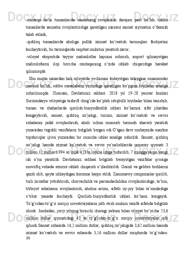 -mintaqa   ba’zi   tumanlarida   sanoatning   rivojlanish   darajasi   past   bo’lib,   ushbu
tumanlarda sanoatni  rivojlantirishga qaratilgan maxsus sanoat siyosatini  o’tkazish
talab etiladi;
-qishloq   tumanlarida   aholiga   pullik   xizmat   ko’rsatish   tarmoqlari   faoliyatini
kuchaytirish, bu tarmoqlarda raqobat muhitini yaratish zarur;
-viloyat   eksportida   tayyor   mahsulotlar   hajmini   oshirish,   import   qilinayotgan
mahsulotlarni   iloji   boricha   mintaqaning   o’zida   ishlab   chiqarishga   harakat
qilinmoqda.
    Shu  nuqtai   nazardan  hali   viloyatda  yechimini   kutayotgan  talaygina  muammolar
mavjud bo’lib, ushbu masalalarni yechishga qaratilgan ko’pgina loyihalar amalga
oshirilmoqda.   Xususan,   Davlatimiz   rahbari   2018   yil   19-20   yanvar   kunlari
Surxondaryo viloyatiga tashrifi chog’ida ko’plab istiqbolli loyihalar bilan tanishib,
tuman   va   shaharlarda   qurilish-bunyodkorlik   ishlari   ko’lamini   sifat   jihatdan
kengaytirish,   sanoat,   qishloq   xo’jaligi,   turizm,   xizmat   ko’rsatish   va   servis
sohalarini   jadal   rivojlantirish,   aholi   uchun   munosib   turmush   sharoiti   yaratish
yuzasidan  tegishli  vazifalarni  belgilab bergan edi.O’tgan davr  mobaynida mazkur
topshiriqlar   ijrosi   yuzasidan   bir   muncha   ishlar   amalga   oshirildi.   Sanoat,   qishloq
xo’jaligi   hamda   xizmat   ko’rsatish   va   servis   yo’nalishlarida   umumiy   qiymati   3
trillion 12 milliard 994 so’mlik 423 ta loyiha ishga tushirilib, 7 mingga yaqin yangi
ish   o’rni   yaratildi.   Davlatimiz   rahbari   belgilab   berayotgan   vazifalar   ijrosiga
muvofiq vohada sement ishlab chiqarish o’zlashtirildi. Granit va gabbro toshlarini
qazib olib, qayta ishlaydigan korxona barpo etildi. Zamonaviy issiqxonalar qurilib,
turli ziroatlar yetishtirish, chorvachilik va parrandachilikni rivojlantirishga, ta’lim,
tibbiyot   sohalarini   rivojlantirish,   aholini   arzon,   sifatli   uy-joy   bilan   ta’minlashga
e’tibor   yanada   kuchaydi.   Qurilish-bunyodkorlik   ishlari   ko’lami   kengaydi.
To’g’ridan-to’g’ri xorijiy investitsiyalarni jalb etish muhim vazifa sifatida belgilab
olindi. Jumladan, joriy yilning birinchi choragi yakuni bilan viloyat bo’yicha 23,6
million   dollar   qiymatidagi   42   ta   to’g’ridan-to’g’ri   xorijiy   investitsiyalar   jalb
qilindi.Sanoat sohasida 16,2 million dollar, qishloq xo’jaligida 3,62 million hamda
xizmat   ko’rsatish   va   servis   sohasida   3,16   million   dollar   miqdorida   to’g’ridan-
30 