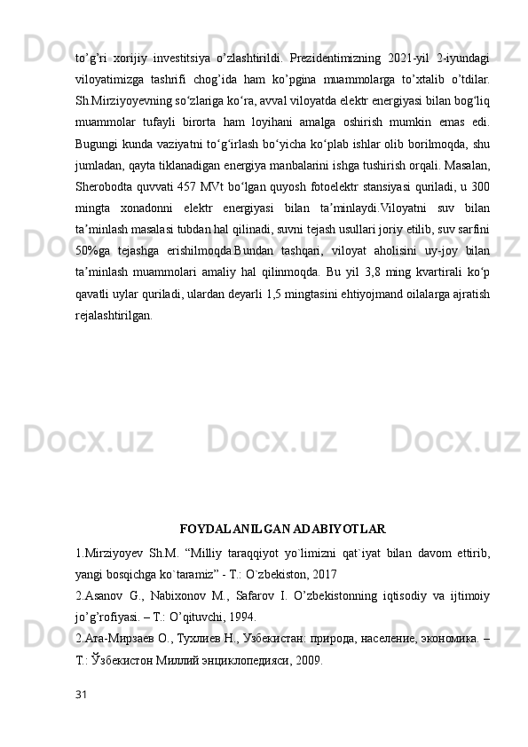 to’g’ri   xorijiy   investitsiya   o’zlashtirildi.   Prezidentimizning   2021-yil   2-iyundagi
viloyatimizga   tashrifi   chog’ida   ham   ko’pgina   muammolarga   to’xtalib   o’tdilar.
Sh.Mirziyoyevning so zlariga ko ra, avval viloyatda elektr energiyasi bilan bog liqʻ ʻ ʻ
muammolar   tufayli   birorta   ham   loyihani   amalga   oshirish   mumkin   emas   edi.
Bugungi  kunda vaziyatni  to g irlash bo yicha ko plab ishlar  olib borilmoqda, shu	
ʻ ʻ ʻ ʻ
jumladan, qayta tiklanadigan energiya manbalarini ishga tushirish orqali. Masalan,
Sherobodta quvvati 457 MVt bo lgan quyosh fotoelektr stansiyasi quriladi, u 300	
ʻ
mingta   xonadonni   elektr   energiyasi   bilan   ta minlaydi.Viloyatni   suv   bilan	
ʼ
ta minlash masalasi tubdan hal qilinadi, suvni tejash usullari joriy etilib, suv sarfini	
ʼ
50%ga   tejashga   erishilmoqda.Bundan   tashqari,   viloyat   aholisini   uy-joy   bilan
ta minlash   muammolari   amaliy   hal   qilinmoqda.   Bu   yil   3,8   ming   kvartirali   ko p
ʼ ʻ
qavatli uylar quriladi, ulardan deyarli 1,5 mingtasini ehtiyojmand oilalarga ajratish
rejalashtirilgan.
 
FOYDALANILGAN ADABIYOTLAR
1.Mirziyoyev   Sh.M.   “Milliy   taraqqiyot   yo`limizni   qat`iyat   bilan   davom   ettirib,
yangi bosqichga ko`taramiz” - T.: O`zbekiston, 2017
2.Asanov   G.,   Nabixonov   M.,   Safarov   I.   O’zbekistonning   iqtisodiy   va   ijtimoiy
jo’g’rofiyasi. – T.: O’qituvchi, 1994.
2.Ата-Мирзаев О., Тухлиев Н., Узбекистан: природа, население, экономика. –
Т.: Ўзбекистон Миллий энциклопедияси, 2009.
31 