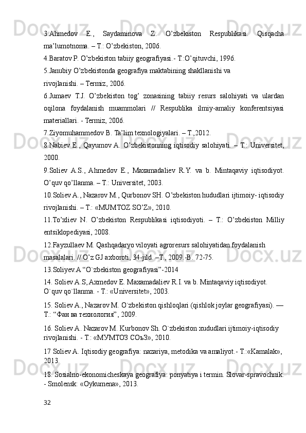 3.Ahmedov   E.,   Saydaminova   Z.   O’zbekiston   Respublikasi.   Qisqacha
ma’lumotnoma. – T.: O’zbekiston, 2006.
4.Baratov P. O’zbekiston tabiiy geografiyasi.- T.:O’qituvchi, 1996.
5.Janubiy O’zbekistonda geografiya maktabining shakllanishi va
rivojlanishi. – Termiz, 2006.
6.Jumaev   T.J.   O’zbekiston   tog’   zonasining   tabiiy   resurs   salohiyati   va   ulardan
oqilona   foydalanish   muammolari   //   Respublika   ilmiy-amaliy   konferentsiyasi
materiallari. - Termiz, 2006.
7.Ziyomuhammedov B. Ta’lim texnologiyalari. – T.,2012.
8.Nabiev   E.,   Qayumov A.   O’zbekistonning   iqtisodiy   salohiyati.   – T.:   Universitet,
2000.
9.Soliev   A.S.,   Ahmedov   E.,   Maxamadaliev   R.Y.   va   b.   Mintaqaviy   iqtisodiyot.
O’quv qo’llanma. – T.: Universitet, 2003.
10.Soliev A., Nazarov M., Qurbonov SH. O’zbekiston hududlari ijtimoiy- iqtisodiy
rivojlanishi. – T.: «MUMTOZ SO’Z», 2010.
11.To’xliev   N.   O’zbekiston   Respublikasi   iqtisodiyoti.   –   T.:   O’zbekiston   Milliy
entsiklopediyasi, 2008.
12.Fayzullaev M. Qashqadaryo viloyati agroresurs salohiyatidan foydalanish
masalalari. // O’z GJ axboroti, 34-jild. –T., 2009.-B. 72-75.
13.Soliyev.A “O`zbekiston geografiyasi”-2014
14. Soliev А.S, Axmedov E. Maxamadaliev R.I. va b. Mintaqaviy iqtisodiyot. 
O`quv qo`llanma. - T.: «Universitet», 2003.
15. Soliev A., Nazarov M. O`zbekiston qishloqlari (qishlok joylar geografiyasi). —
T.: “ Фан   ва   технология ”, 2009.
16. Soliev А. Nazarov M. Kurbonov Sh. O`zbekiston xududlari ijtimoiy-iqtisodiy 
rivojlanishi. - T.: «МУМТОЗ СОъЗ», 2010.
17 Soliev A. Iqtisodiy geografiya: nazariya, metodika va amaliyot.- T.:«Kamalak», 
2013.
18. Sosialno-ekonomicheskaya geografiya: ponyatiya i termin. Slovar-spravochnik.
- Smolensk: «Oykumena», 2013.
32 