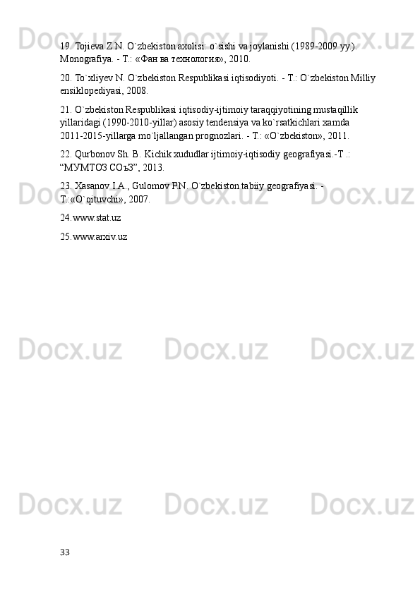 19. Tojieva Z.N. O`zbekiston axolisi: o`sishi va joylanishi (1989-2009 yy.). 
Monografiya. - T.: « Фан   ва   технология », 2010.
20. To`xliyev N. O`zbekiston Respublikasi iqtisodiyoti. - T.: O`zbekiston Milliy 
ensiklopediyasi, 2008.
21. O`zbekiston Respublikasi iqtisodiy-ijtimoiy taraqqiyotining mustaqillik 
yillaridagi (1990-2010-yillar) asosiy tendensiya va ko`rsatkichlari xamda         
2011-2015-yillarga mo`ljallangan prognozlari. - T.: «O`zbekiston», 2011.
22. Qurbonov Sh. B. Kichik xududlar ijtimoiy-iqtisodiy geografiyasi.-T .: 
“МУМТОЗ СОъЗ”, 2013. 
23. Xasanov I.A., Gulomov P.N. O`zbekiston tabiiy geografiyasi. - 
T.:«O`qituvchi», 2007.
24.www.stat.uz
25.www.arxiv.uz
33 