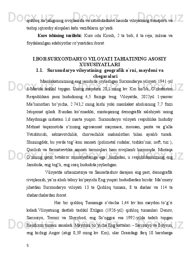 qishloq xo‘jaligining rivojlanishi va ixtisoslashuvi hamda viloyatning transporti va
tashqi iqtisodiy aloqalari kabi vazifalarni qo‘yadi.
Kurs   ishining   tuzilishi:   Kurs   ishi   Kirish,   2   ta   bob,   6   ta   reja,   xulosa   va
foydalanilgan adabiyotlar ro‘yxatidan iborat.
I.BOB.SURXONDARYO VILOYATI TABIATINING ASOSIY
XUSUSIYATLARI
1.1. Surxondaryo viloyatining  geografik o`rni, maydoni va
chegaralari
                   Mamlakatimizning eng janubida joylashgan Surxondaryo viloyati 1941-yil
6-Martda   tashkil   topgan.   Uning   maydoni   20,1   ming   kv.   Km   bo’lib,   O’zbekiston
Respublikasi   jami   hududining   4,5   foiziga   teng.   Viloyatda,   2022yil   1-yanvar
Ma’lumotlari   bo’yicha,   2   743,2   ming   kishi   yoki   mamlakat   aholisining   7,7   foizi
Istiqomat   qiladi.   Bundan   ko’rinadiki,   mintaqaning   demografik   salohiyati   uning
Maydoniga   nisbatan   1,6   marta   yuqori.   Surxondaryo   viloyati   respublika   hududiy
Mehnat   taqsimotida   o’zining   agrosanoat   majmuasi,   xususan,   paxta   va   g’alla
Yetishtirish,   sabzavotchilik,   chorvachilik   mahsulotlari   bilan   ajralib   turadi.
Shuningdek, bu yerda  tog’-kon sanoati  (polimetal  rudalar,  toshko’mir,  neft, tuz ),
Qurilish   va   farmatsevtika   sanoati   tarmoqlari   ham   rivojlanib   bormoqda.   Mintaqa
O’zining   qator   betakror   xususiyatlariga   ega.   Jumladan,   u   respublikamizning   eng
Janubida, eng tog’li, eng issiq hududida joylashgan.     
                       Viloyatda   urbanizatsiya   va  Sanoatlashuv   darajasi   eng   past,   demografik
rivojlanish, ya’ni aholi tabiiy ko’payishi Eng yuqori hududlardan biridir. Ma’muriy
jihatdan   Surxondaryo   viloyati   13   ta   Qishloq   tumani,   8   ta   shahar   va   114   ta
shaharchalardan iborat. 
                          Har   bir   qishloq   Tumaniga   o’rtacha   1,44   kv   km   maydon   to’g’ri
keladi.Viloyatning   dastlab   tashkil   Etilgan   (1926-yil)   qishloq   tumanlari   Denov,
Sariosiyo,   Termiz   va   Sherobod,   eng   So’nggisi   esa   1992-yilda   tarkib   topgan
Bandixon tumani sanaladi. Maydoni bo’yicha Eng kattalari – Sariosiyo va Boysun,
eng   kichigi  Angor   (atigi   0,39   ming   kv.   Km);   ular   Orasidagi   farq   10   barobarga
5 